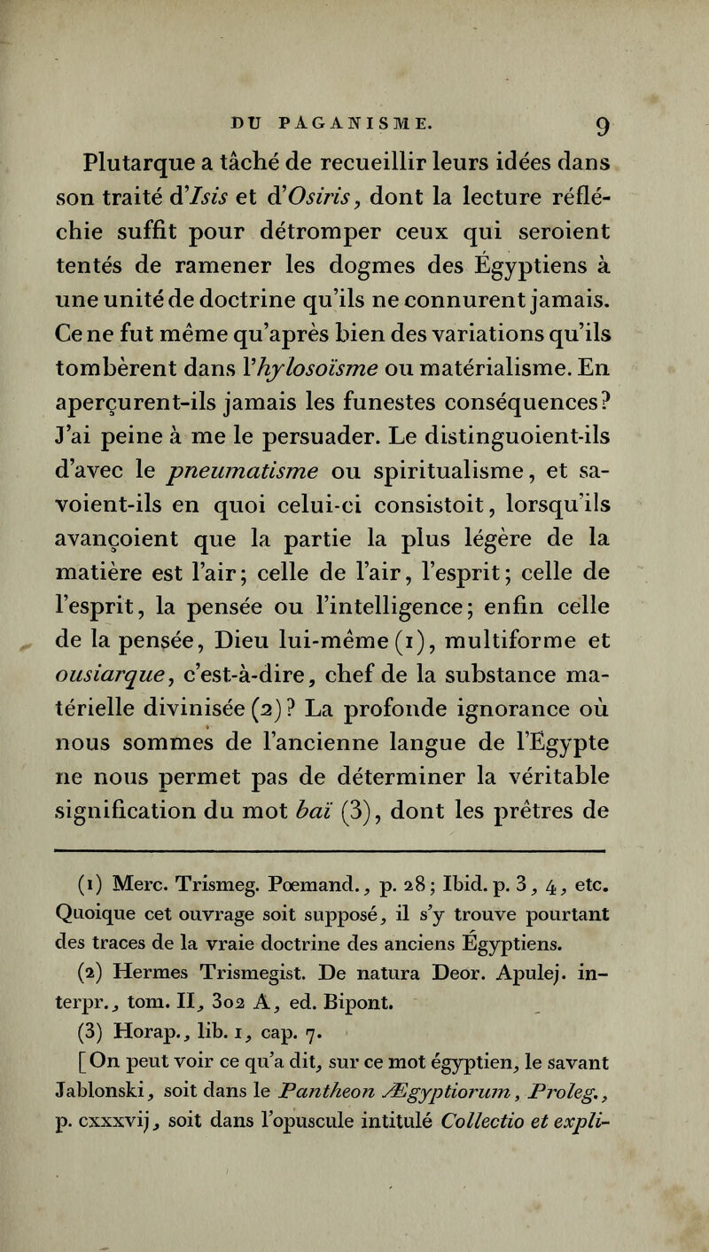 Plutarque a tâché de recueillir leurs idées dans son traité d ’lsis et â! O s iris, dont la lecture réflé- chie suffit pour détromper ceux qui seroient tentés de ramener les dogmes des Égyptiens à une unité de doctrine qu’ils ne connurent jamais. Ce ne fut même qu’après bien des variations qu’ils tombèrent dans Yhylosoïsme ou matérialisme. En aperçurent-ils jamais les funestes conséquences? J’ai peine à me le persuader. Le distinguoient-ils d’avec le pneumatisme ou spiritualisme, et sa- voient-ils en quoi celui-ci consistoit, lorsqu’ils avançoient que la partie la plus légère de la matière est l’air; celle de l’air, l’esprit; celle de l’esprit, la pensée ou l’intelligence; enfin celle de la pensée, Dieu lui-même (i), multiforme et ousiarque, c’est-à-dire, chef de la substance ma- térielle divinisée (2) ? La profonde ignorance où nous sommes de l’ancienne langue de l’Egypte 11e nous permet pas de déterminer la véritable signification du mot baï (3), dont les prêtres de (1) Merc. Trismeg. Poemand., p. 28; Ibid.p. 3,4, etc. Quoique cet ouvrage soit supposé, il s’y trouve pourtant des traces de la vraie doctrine des anciens Egyptiens. (2) Hermes Trismegist. De natura Deor. Apulej. in- terpr., tom. Il, 3oa A, ed. Bipont. (3) Horap., lib. 1, cap. 7. [ On peut voir ce qu’a dit, sur ce mot égyptien, le savant Jablonski, soit dans le Panthéon Ægyptiorum, Proleg., p. cxxxvij, soit dans l’opuscule intitulé Collectio et expli-