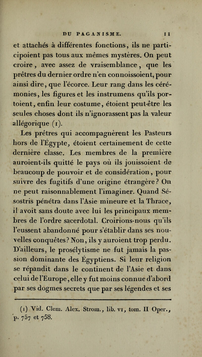 et attachés à différentes fonctions, ils ne parti- cipoient pas tous aux memes mystères. On peut croire, avec assez de vraisemblance, que les prêtres du dernier ordre n’en connoissoient, pour ainsi dire, que l’écorce. Leur rang dans les céré- monies, les figures et les instrumens qu’ils por- toient, enfin leur costume, étoient peut-être les seules choses dont ils n’ignorassent pas la valeur allégorique (i). Les prêtres qui accompagnèrent les Pasteurs hors de l’Égypte, étoient certainement de cette dernière classe. Les membres de la première auroient-ils quitté le pays où ils jouissoient de beaucoup de pouvoir et de considération, pour suivre des fugitifs d’une origine étrangère? On ne peut raisonnablement l’imaginer. Quand Sé- sostris pénétra dans l’Asie mineure et la Thrace, il avoit sans doute avec lui les principaux mem- bres de l’ordre sacerdotal. Oroirions-nous qu’ils l’eussent abandonné pour s’établir dans ses nou- velles conquêtes? Non, ils y auroient trop perdu. D’ailleurs, le prosélytisme ne fut jamais la pas- sion dominante des Égyptiens. Si leur religion se répandit dans le continent de l’Asie et dans celui de l’Europe, elle y fut moins connue d’abord par ses dogmes secrets que par ses légendes et ses (1) Yid. Clem. Alex. Strora., lib. vi, tom. II Oper., p. 757 et 758.