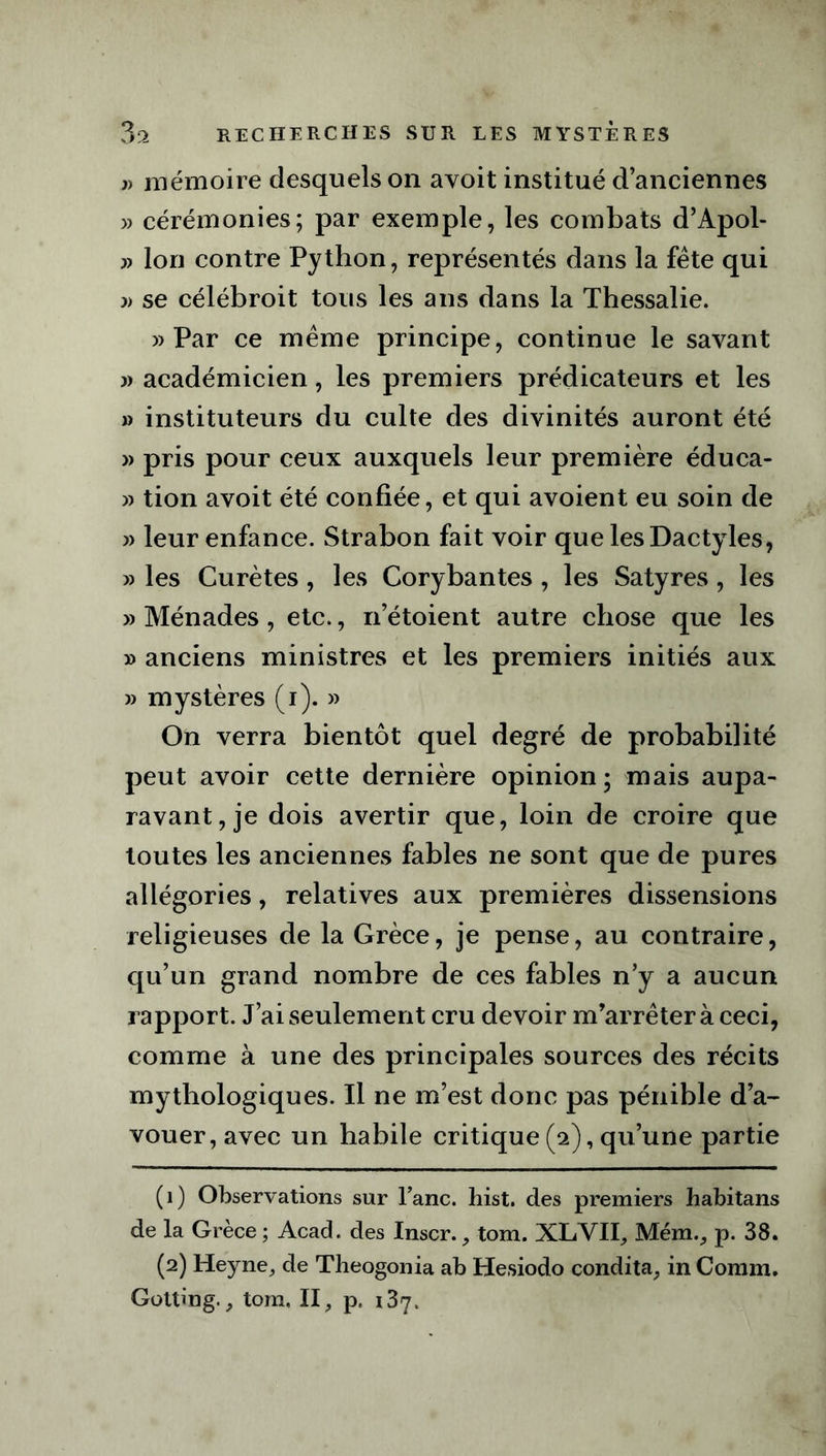 j) mémoire desquels on avoit institué d’anciennes » cérémonies; par exemple, les combats d’Apol- Ion contre Python, représentés dans la fête qui » se célébroit tous les ans dans la Thessalie. )> Par ce même principe, continue le savant 3) académicien, les premiers prédicateurs et les 3) instituteurs du culte des divinités auront été » pris pour ceux auxquels leur première éduca- 3) tion avoit été confiée, et qui avoient eu soin de 33 leur enfance. Strabon fait voir que les Dactyles, 33 les Curètes, les Corybantes , les Satyres, les » Ménades, etc., n’étoient autre chose que les » anciens ministres et les premiers initiés aux 33 mystères (i). » On verra bientôt quel degré de probabilité peut avoir cette dernière opinion; mais aupa- ravant, je dois avertir que, loin de croire que toutes les anciennes fables ne sont que de pures allégories, relatives aux premières dissensions religieuses de la Grèce, je pense, au contraire, qu’un grand nombre de ces fables n’y a aucun rapport. J’ai seulement cru devoir m’arrêter à ceci, comme à une des principales sources des récits mythologiques. Il ne m’est donc pas pénible d’a- vouer, avec un habile critique (a), qu’une partie (1) Observations sur l’anc. hist. des premiers habitans de la Grèce ; Acad, des Inscr., tom. XLVII, Mém., p. 38. (2) Heyne, de Theogonia ab Hesiodo condita, in Connn. Gotting., tom, II, p. 187.