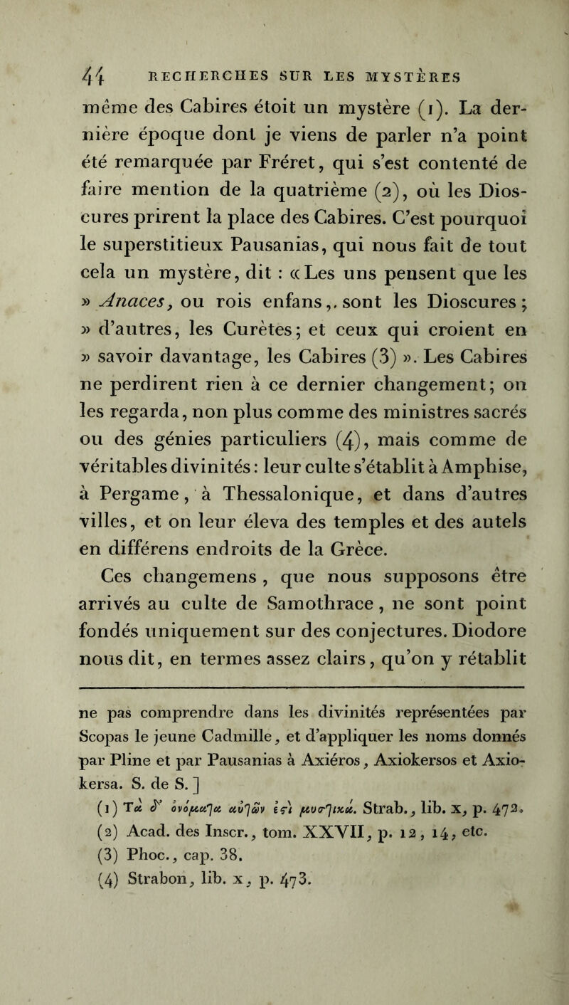 meme des Cabires étoit un mystère (i). La der- nière époque dont je viens de parler n’a point été remarquée par Fréret, qui s’est contenté de faire mention de la quatrième (2), où les Dios- cures prirent la place des Cabires. C’est pourquoi le superstitieux Pausanias, qui nous fait de tout cela un mystère, dit : ((Les uns pensent que les » Anaces, ou rois enfans,,sont les Dioscures ; » d’autres, les Curètes; et ceux qui croient en » savoir davantage, les Cabires (3) ». Les Cabires ne perdirent rien à ce dernier changement; on les regarda, non plus comme des ministres sacrés ou des génies particuliers (4), mais comme de véritables divinités : leur culte s’établit à Amphise, à Pergame, à Thessalonique, et dans d’autres villes, et on leur éleva des temples et des autels en différens endroits de la Grèce. Ces changemens , que nous supposons être arrivés au culte de Samothrace, 11e sont point fondés uniquement sur des conjectures. Diodore nous dit, en termes assez clairs, qu’on y rétablit ne pas comprendre dans les divinités représentées par Scopas le jeune Cadmille, et d’appliquer les noms donnés par Pline et par Pausanias à Axiéros, Axiokersos et Axio- kersa. S. de S. ] (]) Toi & ôvo/uu'Jct îç) /^vtr'jix.eit. Strab., lib. X, p. 47* 2 3 4* (2) Acad, des Inscr., tom. XXVII, P* 12 > i4> etc- (3) Phoc., cap. 38. (4) Strabon, lib. x, p. 473.