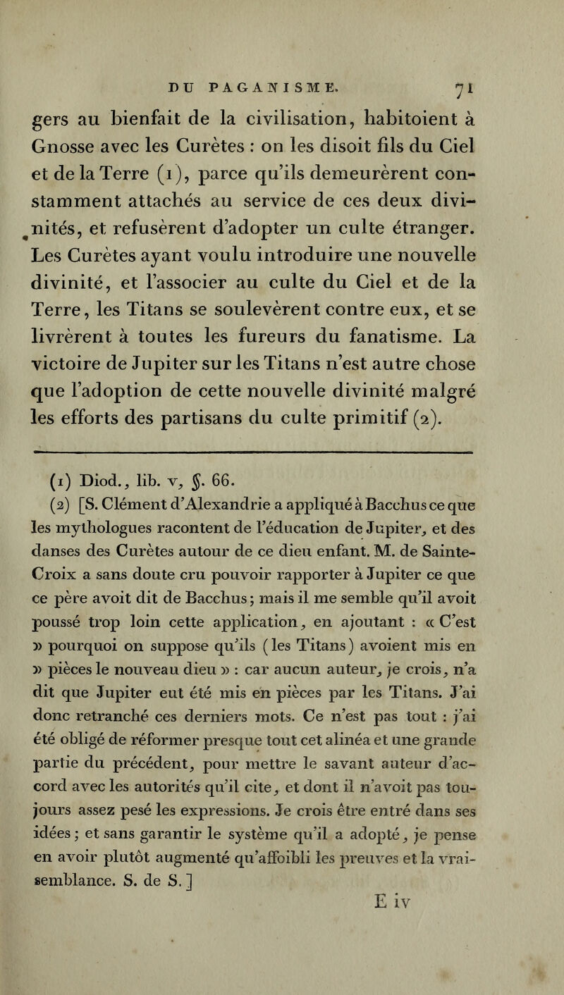 gers au bienfait de la civilisation, habitoient à Gnosse avec les Curètes : on les disoit fils du Ciel et de la Terre (i), parce qu’ils demeurèrent con- stamment attachés au service de ces deux divi- nités, et refusèrent d’adopter un culte étranger. Les Curètes ayant voulu introduire une nouvelle divinité, et l’associer au culte du Ciel et de la Terre, les Titans se soulevèrent contre eux, et se livrèrent à toutes les fureurs du fanatisme. La victoire de Jupiter sur les Titans n’est autre chose que l’adoption de cette nouvelle divinité malgré les efforts des partisans du culte primitif (2). (1) Diod., lib. v, §. 66. (2) [S. Clément d’Alexandrie a appliqué à Bacehus ce que les mythologues racontent de l’éducation de Jupiter,, et des danses des Curètes autour de ce dieu enfant. M. de Sainte- Croix a sans doute cru pouvoir rapporter à Jupiter ce que ce père avoit dit de Bacchus ; mais il me semble qu’il avoit poussé trop loin cette application, en ajoutant : ce C’est » pourquoi on suppose qu’ils ( les Titans ) avoient mis en )> pièces le nouveau dieu » : car aucun auteur, je crois, n’a dit que Jupiter eut été mis en pièces par les Titans. J’ai donc retranché ces derniers mots. Ce n’est pas tout : j’ai été obligé de réformer presque tout cet alinéa et une grande partie du précédent, pour mettre le savant auteur d’ac- cord avec les autorités qu’il cite, et dont il n’a voit pas tou- jours assez pesé les expressions. Je crois être entré dans ses idées; et sans garantir le système qu’il a adopté, je pense en avoir plutôt augmenté qu’alfoibli les preuves et la vrai- semblance. S. de S. ] E iv