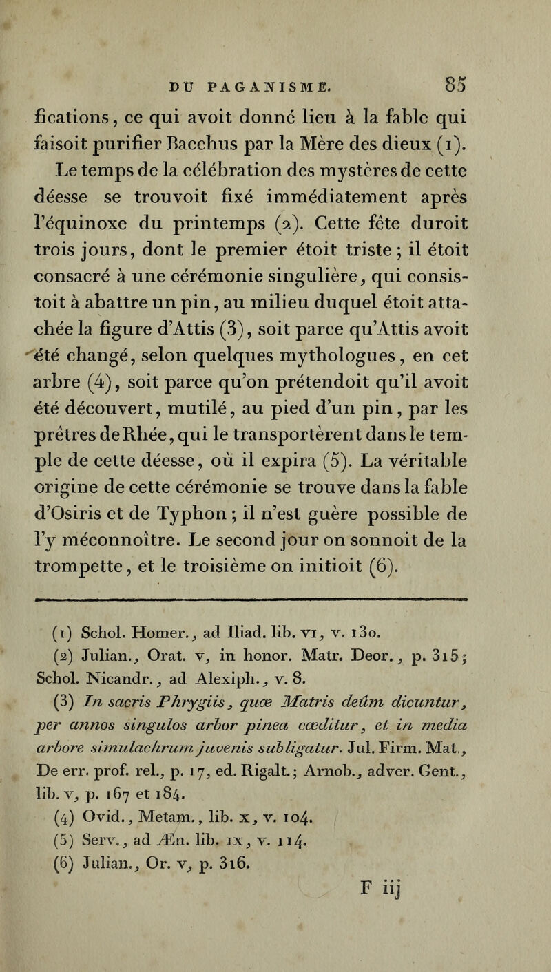 fications, ce qui avoit donné lieu à la fable qui faisoit purifier Bacchus par la Mère des dieux (i). Le temps de la célébration des mystères de cette déesse se trouvoit fixé immédiatement après l’équinoxe du printemps (2). Cette fête duroit trois jours, dont le premier étoit triste; il étoit consacré à une cérémonie singulière, qui consis- toit à abattre un pin, au milieu duquel étoit atta- chée la figure d’Attis (3), soit parce qu’Attis avoit ''été changé, selon quelques mythologues, en cet arbre (4), soit parce qu’on prétendoit qu’il avoit été découvert, mutilé, au pied d’un pin, par les prêtres deRhée,qui le transportèrent dans le tem- ple de cette déesse, où il expira (5). La véritable origine de cette cérémonie se trouve dans la fable d’Osiris et de Typhon ; il n’est guère possible de l’y méconnoître. Le second jour on sonnoit de la trompette, et le troisième on initioit (6). (1) Schol. Homer., ad Iliad. lib. vi, v. i3o. (2) Julian., Orat. v, in honor. Matr. Deor., p. 3i5 ; Schol. Nicandr., ad Alexiph., v. 8. (3) In sacris Phrygiis, cjuæ Matris deûm dicuntur, per annos singulos arbor pinea cœditur, et in media arbore simulachrum juvenis subligatur. Jul. Firm. Mat., De err. prof, rel., p. 17, ed. Rigalt.; Arnob., adver. Gent., lib. v, p. 167 et 184. (4) Ovid., Metam., lib. x, v. 104. (5) Serv., ad Æn. lib. ix, v. 114- (6) Julian., Or. v, p. 316.