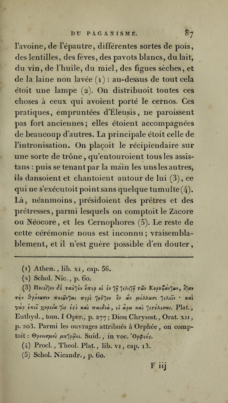 l’avoine, de lepautre, différentes sortes de pois, des lentilles, des fèves, des pavots blancs, du lait, du vin, de l’huile, du miel, des figues sèches, et de la laine non lavée (1) : au-dessus de tout cela étoit une lampe (2). On distribuoit toutes ces choses à ceux qui avoient porté le cernos. Ces pratiques, empruntées d’Eleusis, ne paroissent pas fort anciennes; elles étoient accompagnées de beaucoup d’autres. La principale étoit celle de l’intronisation. On plaçoit le récipiendaire sur une sorte de trône, qu’entouroient tous les assis- tais : puis se tenant par la main les uns les autres, ils dansoient et chantoient autour de lui (3), ce qui ne s’exécutoit point sans quelque tumulte (4). Là, néanmoins, présidoient des prêtres et des prêtresses, parmi lesquels on comptoit le Zacore ou Néocore, et les Gernophores (5). Le reste de cette cérémonie nous est inconnu ; vraisembla- blement, et il n’est guère possible d’en douter, (1) Athen., lib. xi, cap. 56. (2) Scbol. Nie., p. 60. (3) Iloiu'lov J'e TdÙ'Jo V 07T î p o\ tv 1% 7^7*? T®V KopuÇxv'J&V) o'Jcty njv Tcocav^joti irtp) eJùvf]ov ov cev puXXatri rjtXe7v * xa) yotp \x{7 %0pe/d *]tç èç) xott tî eepa xott ^jeré^ecroii. Plat. , Euthyd., tom. I Oper., p. 277 ; Dion Chrysost., Orat. xii, p. 2o3. Parmi les ouvrages attribués à Orphée, on comp- toit : Gpovic-po) {trfpMot. Suid., in voc. ’Optpzvç. (4) Procl., Theol. Plat., lib. vi, cap. i3. (5j Schol. Nicandr., p. 60.