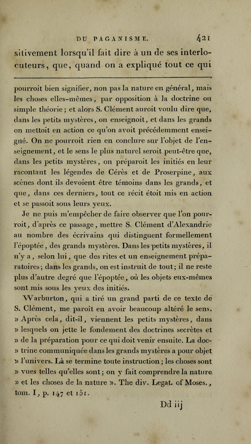 sitivement lorsqu’il fait dire à un de ses interlo- cuteurs, que, quand on a expliqué tout ce qui pourroit bien signifier, non pas la nature en général, mais les choses elles-mêmes, par opposition à la doctrine ou simple théorie; et alors S. Clément auroit voulu dire que, dans les petits mystères, on enseignoit, et dans les grands on mettoit en action ce qu’on avoit précédemment ensei- gné. On ne pourroit rien en conclure sur l’objet de l’en- seignement, et le sens le plus naturel seroit peut-être que, dans les petits mystères, on préparoit les initiés en leur racontant les légendes de Cérès et de Proserpine, aux scènes dont ils dévoient être témoins dans les grands, et que, dans ces derniers, tout ce récit étoit mis en action et se passoit sous leurs yeux. Je ne puis m’empêcher de faire observer que l’on pour- roit, d’après ce passage, mettre S. Clément d’Alexandrie au nombre des écrivains qui distinguent formellement lepoptée, des grands mystères. Dans les petits mystères, il n’y a, selon lui, que des rites et un enseignement prépa- ratoires; dans les grands, on est instruit de tout; il ne reste plus d’autre degré que lepoptée, où les objets eux-mêmes sont mis sous les yeux des initiés. Warburton, qui a tiré un grand parti de ce texte dé S. Clément, me paroît en avoir beaucoup altéré le sens. » Après cela, dit-il, viennent les petits mystères, dans » lesquels on jette le fondement des doctrines secrètes et » de la préparation pour ce qui doit venir ensuite. La doc- )) trine communiquée dans les grands mystères a pour objet » l’univers. Là se termine toute instruction ; les choses sont » vues telles qu’elles sont ; on y fait comprendre la nature y* et les choses de la nature ». The div. Légat, of Moses., tom. I, p. 147 et 15i.