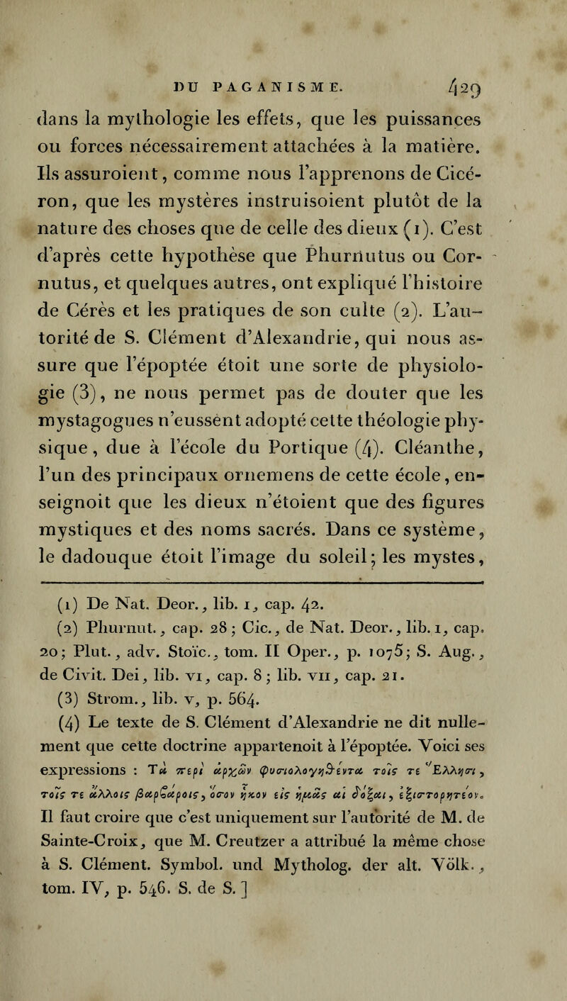 dans la mythologie les effets, que les puissances ou forces nécessairement attachées à la matière. Ils assuroient, comme nous l’apprenons de Cicé- ron, que les mystères instruisoient plutôt de la nature des choses que de celle des dieux (1). C’est d’après cette hypothèse que Phurriutus ou Cor- nutus, et quelques autres, ont expliqué l’histoire de Cérès et les pratiques de son culte (2). L’au- torité de S. Clément d’Alexandrie, qui nous as- sure que l’époptée étoit une sorte de physiolo- gie (3), ne nous permet pas de douter que les mystagogues n’eussent adopté cette théologie phy- sique , due à l’école du Portique (4). Cléanthe, l’un des principaux ornemens de cette école, en- seignoit que les dieux n’étoient que des figures mystiques et des noms sacrés. Dans ce système, le dadouque étoit l’image du soleil; les mystes, (1) De Nat. Deor., lib. cap. l\i. (2) Pliurnut. 3 cap. 28; Cic., de Nat. Deor., lib. 1, cap. 20; Plut., adv. Stoïc.^ tom. II Oper., p. 1076; S. Aug., de Civit. Dei, lib. vi, cap. 8 ; lib. vu, cap. 21. (3) Strom., lib. v, p. 564. (4) Le texte de S. Clément d’Alexandrie ne dit nulle- ment que cette doctrine appartenoit à l’époptée. Voici ses expressions : T4 7Ttpi ùpxcîiv Çuo-toAoytj&tvToi tû'iç re ''EAAqtri, Tùiç T£ CCAAotç fiolpÇotfHHÇy OFOV ÏJKOV iîç VJfAûis Ul 0Î/, t\l(TT0ptjTlOX. Il faut croire que c’est uniquement sur l’autorité de M. de Sainte-Croixj que M. Creutzer a attribué la même chose à S. Clément. Symbol, und Mytholog. der ait. Volk., tom. IV, p. 546. S. de S. ]