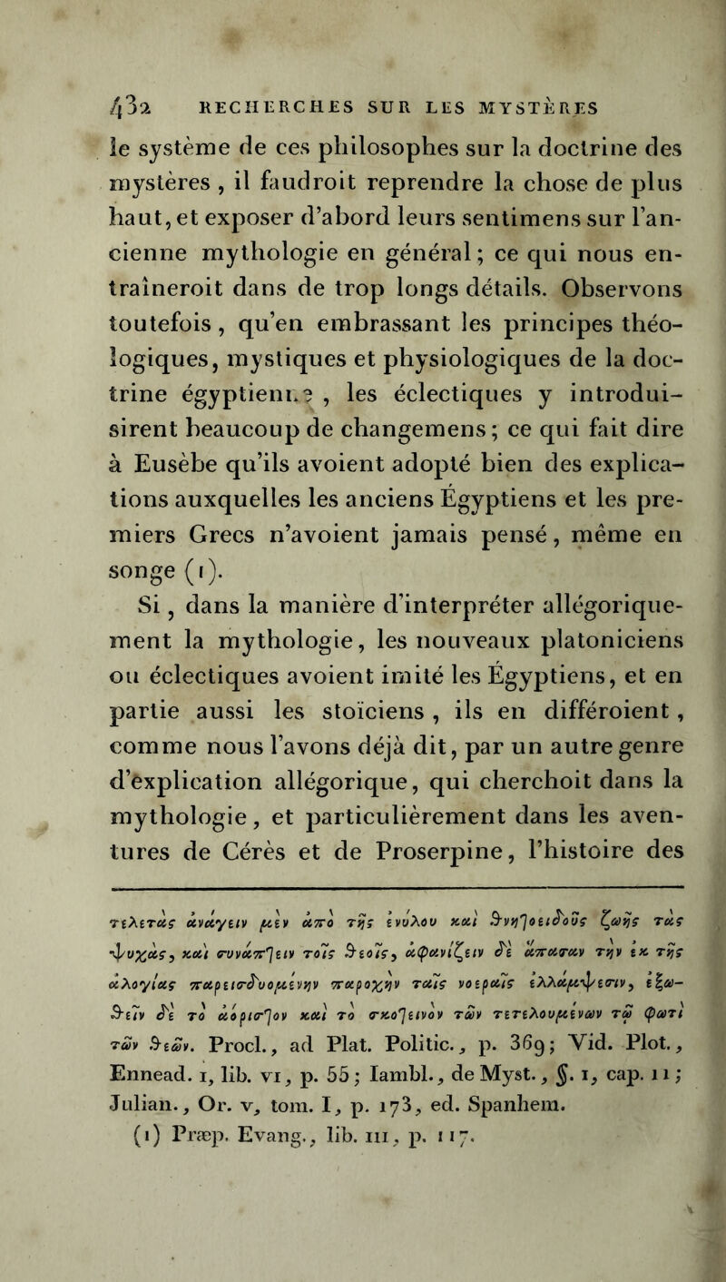 le système de ces philosophes sur la doctrine des mystères , il faudroit reprendre la chose de plus haut, et exposer d’abord leurs sentimens sur l’an- cienne mythologie en général; ce qui nous en- traîneroit dans de trop longs détails. Observons toutefois, qu’en embrassant les principes théo- îogiques, mystiques et physiologiques de la doc- trine égyptienne , les éclectiques y introdui- sirent beaucoup de changemens; ce qui fait dire à Eusèbe qu’ils avoient adopté bien des explica- tions auxquelles les anciens Égyptiens et les pre- miers Grecs n’avoient jamais pensé, même en songe (i). Si, dans la manière d’interpréter allégorique- ment la mythologie, les nouveaux platoniciens ou éclectiques avoient imité les Égyptiens, et en partie aussi les stoïciens , ils en différoient, comme nous l’avons déjà dit, par un autre genre d’explication allégorique, qui cherchoit dans la mythologie, et particulièrement dans les aven- tures de Cérès et de Proserpine, l’histoire des TtXtTciç CivÛytlV (XiV Ôt7T0 TtJÇ iwXoV XOll &vti']oeiê'ovç Çooîjç 7UÇ xdi ^ovd^uv TCUÇ Sto7ç, dtpdvlÇetv J'e d7Tdordv Tqv tx. 7vjç uXoyldç 7rdpti<rê'vo/divqv 7Cu.po^v;v rctiç voîpciïç twv, &i7v Jé 70 doptr^OV Xdl 70 TXû'JîlVOV 700V 7iTt?l0U(XtV00V 700 Çoü7l 7uv .9iSv. Procl., ad Plat. Politic., p. 36g; Vid. Plot., Ennead. i, lib. vi, p. 55 ; Iambl., de Myst., §. i, cap. 11 ; Julian., Or. v, tom. I, p. 173, ed. Spanliem. (1) Præp. Evang., lib. ni, p. 117.