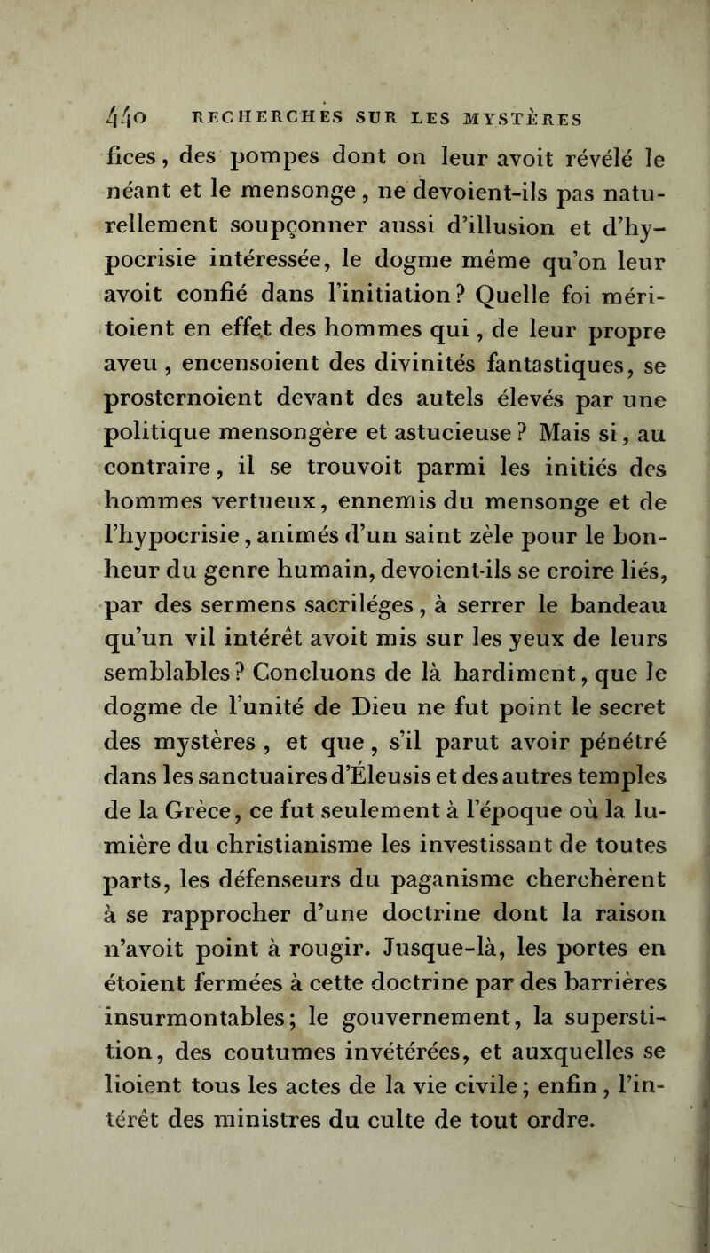 fices, des pompes dont on leur avoit révélé le néant et le mensonge, ne devoient-ils pas natu- rellement soupçonner aussi d’illusion et d’hy- pocrisie intéressée, le dogme meme qu’on leur avoit confié dans l’initiation? Quelle foi méri- toient en effet des hommes qui, de leur propre aveu , encensoient des divinités fantastiques, se prosternoient devant des autels élevés par une politique mensongère et astucieuse ? Mais si, au contraire, il se trouvoit parmi les initiés des hommes vertueux, ennemis du mensonge et de l’hypocrisie, animés d’un saint zèle pour le bon- heur du genre humain, devoient-ils se croire liés, par des sermens sacrilèges, à serrer le bandeau qu’un vil intérêt avoit mis sur les yeux de leurs semblables? Concluons de là hardiment, que le dogme de l’unité de Dieu ne fut point le secret des mystères , et que, s’il parut avoir pénétré dans les sanctuaires d’Éleusis et des autres temples de la Grèce, ce fut seulement à l’époque où la lu- mière du christianisme les investissant de toutes parts, les défenseurs du paganisme cherchèrent à se rapprocher d’une doctrine dont la raison n’avoit point à rougir. Jusque-là, les portes en étoient fermées à cette doctrine par des barrières insurmontables; le gouvernement, la supersti- tion, des coutumes invétérées, et auxquelles se lioient tous les actes de la vie civile ; enfin, l’in- térêt des ministres du culte de tout ordre.