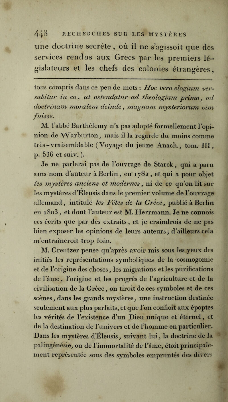 une doctrine secrète, où il ne s’agissoit que des services rendus aux Grecs par les premiers lé- gislateurs et les chefs des colonies étrangères, tous compris dans ce peu de mots : Hoc vero elogium ver- sabitur in eo, ut ostendçitur ad theologiam primo, ad doctrinam moralem deinde, magnam mysteriorum vim fuisse. M. l’abbé Barthélemy n’a pas adopté formellement l’opi- nion de Warburton , mais il la regarde du moins comme très-vraisemblable (Voyage du jeune Anach., tom. III, p. 536 et suiv. ). Je ne parlerai pas de l’ouvrage de Starck, qui a paru sans nom d’auteur à Berlin, en 1782, et qui a pour objet les mystères anciens et modernes, ni de ce qu’on lit sur les mystères d’Eleusis dans le premier volume de l’ouvrage allemand, intitulé les Fêtes de la Grèce, publié à Berlin en i8o3, et dont l’auteur est M. Herrmann. Je ne connois ces écrits que par des extraits, et je craindrois de ne pas bien exposer les opinions de leurs auteurs ; d’ailleurs cela m’entraîneroit trop loin. M. Creutzer pense qu’après avoir mis sous les yeux des initiés les représentations symboliques de la cosmogomie et de l’origine des choses, les migrations et les purifications de l’âme, l’origine et les progrès de l’agriculture et de la civilisation de la Grèce, on tiroit de ces symboles et de ces scènes, dans les grands mystères, une instruction destinée seulement aux plus parfaits, et que l’on confioit aux époptes les vérités de l’existence d’un Dieu unique et éternel, et de la destination de l’univers et de l’homme en particulier. Dans les mystères d’Eleusis, suivant lui, la doctrine de la palingénésie, ou de l’immortalité de l’âme, étoit principale- ment représentée sous des symboles empruntés des divers