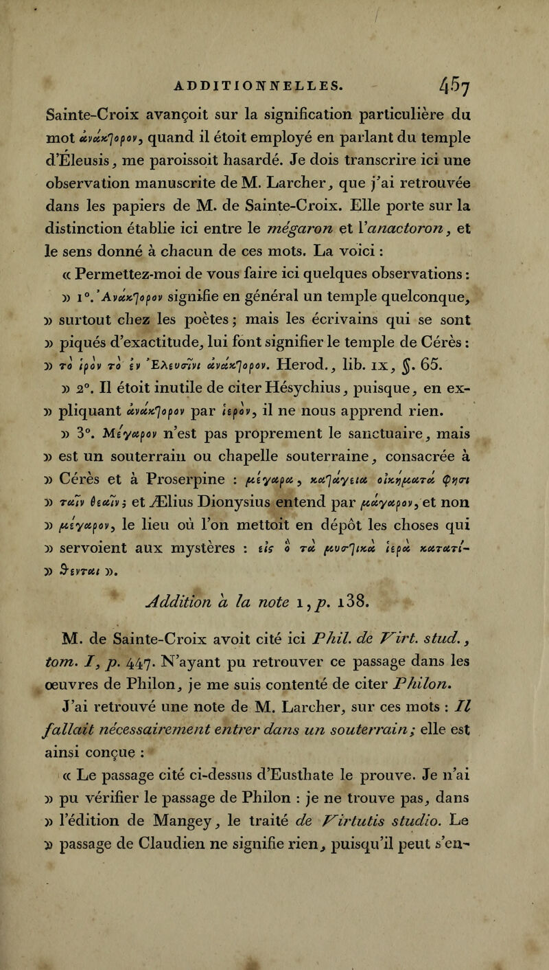 Sainte-Croix avançoit sur la signification particulière du mot ûveiK'Jopovy quand il étoit employé en parlant du temple d’Eleusis, me paroissoit hasardé. Je dois transcrire ici une observation manuscrite de M. Larcher, que j’ai retrouvée dans les papiers de M. de Sainte-Croix. Elle porte sur la distinction établie ici entre le mégaron et Yanactoron, et le sens donné à chacun de ces mots. La voici : cc Permettez-moi de vous faire ici quelques observations : » 10.’ Avux'jopov signifie en général un temple quelconque, » surtout chez les poètes ; mais les écrivains qui se sont » piqués d’exactitude, lui font signifier le temple de Cérès : » 70 Ifov to h ’E\su<fivt dvctx'jopov. Herod., lib. ix, $. 65. » 20. Il étoit inutile de citer Hésychius, puisque, en ex- » pliquant ûvocx'jopov par hpov, il ne nous apprend rien. » 3°. Msyupov n’est pas proprement le sanctuaire, mais » est un souterrain ou chapelle souterraine, consacrée à » Cérès et à Proserpine : fx'syupu. ^ xu'jolyttot oix^uto, Çym » 7cttv fociïvî et Ælius Dionysius entend par /xuyupov,e t non » ptyapov, le lieu où l’on mettoit en dépôt les choses qui » servoient aux mystères : ils 0 70I fcvr^ixù Upu xu.7u.7L- » &IV7UI ». Addition a la note 1, p. i38. M. de Sainte-Croix avoit cité ici Phil. de J^irt. stud., tom. /, p. 447. N’ayant pu retrouver ce passage dans les oeuvres de Philon, je me suis contenté de citer Philon. J’ai retrouvé une note de M. Larcher, sur ces mots : Il fallait nécessairement entrer dans un souterrain ; elle est ainsi conçue : cc Le passage cité ci-dessus d’Eusthate le prouve. Je n’ai » pu vérifier le passage de Philon : je ne trouve pas, dans » l’édition de Mangey, le traité de Virtutis studio. Le » passage de Claudien ne signifie rien, puisqu’il peut s’en-