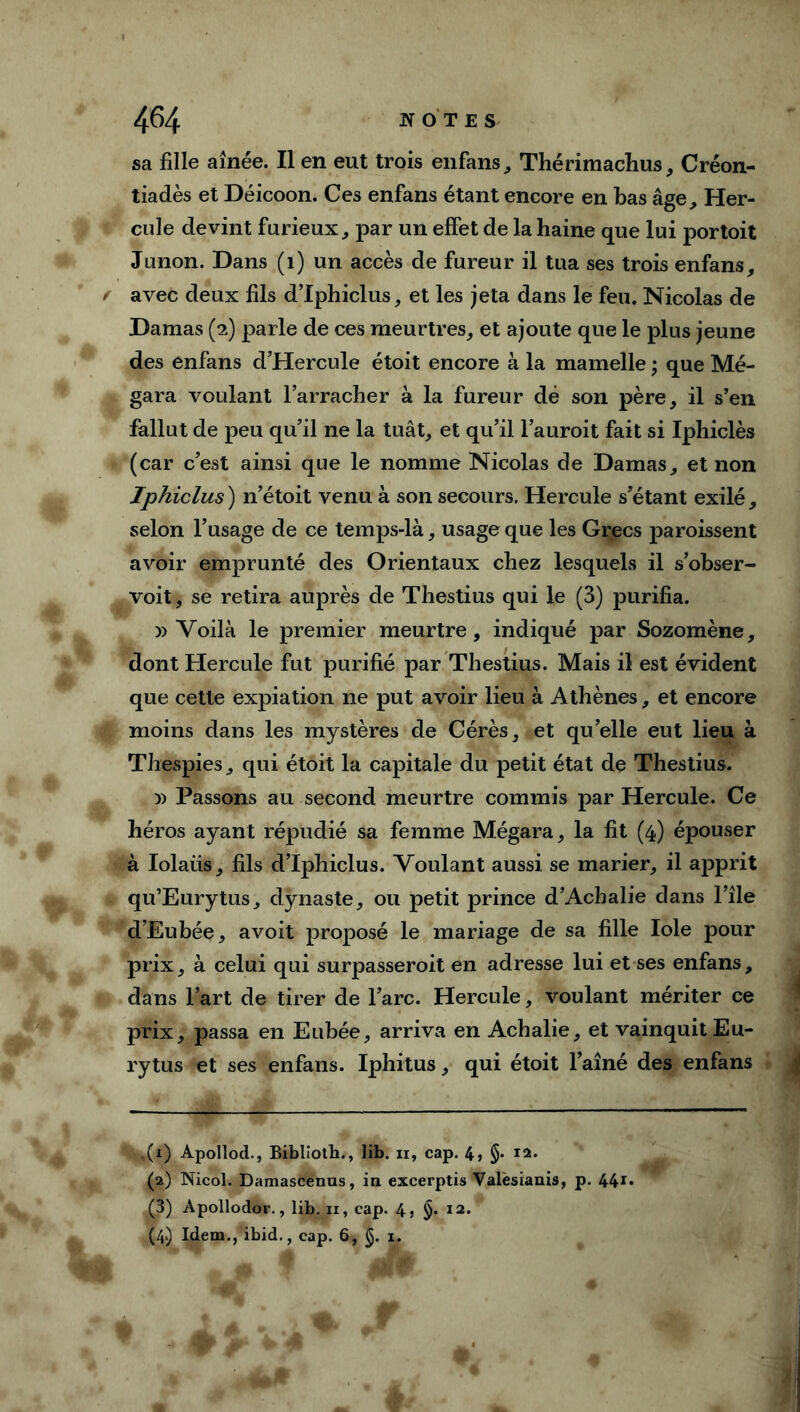 sa fille aînée. Il en eut trois enfans, Thérimachus, Créon- tiadès et Déicoon. Ces enfans étant encore en bas âge. Her- cule devint furieux, par un effet de la haine que lui portoit Junon. Dans (1) un accès de fureur il tua ses trois enfans, f avec deux fils d’Iphiclus, et les jeta dans le feu. Nicolas de Damas (2) parle de ces meurtres, et ajoute que le plus jeune des enfans d’Hercule étoit encore à la mamelle ; que Mé- gara voulant l’arracher à la fureur dé son père, il s’en fallut de peu qu’il ne la tuât, et qu’il l’auroit fait si Iphiclès (car c’est ainsi que le nomme Nicolas de Damas, et non ïphiclus ) n’étoit venu à son secours. Hercule s’étant exilé, selon l’usage de ce temps-là, usage que les Grecs paroissent avoir emprunté des Orientaux chez lesquels il s’obser- voit, se retira auprès de Thestius qui le (3) purifia. » Voilà le premier meurtre, indiqué par Sozomène, dont Hercule fut purifié par Thestius. Mais il est évident que cette expiation ne put avoir lieu à Athènes, et encore (É moins dans les mystères de Cérès, et qu’elle eut lieu à Thespies, qui étoit la capitale du petit état de Thestius. » Passons au second meurtre commis par Hercule. Ce héros ayant répudié sa femme Mégara, la fit (4) épouser à Iolaiis, fils d’Iphiclus. Voulant aussi se marier, il apprit qu’Eurytus, dynaste, ou petit prince d’Achalie dans l’île d’Eubée, avoit proposé le mariage de sa fille Iole pour prix, à celui qui surpasseroit en adresse lui et ses enfans, dans l’art de tirer de l’arc. Hercule, voulant mériter ce prix, passa en Eubée, arriva en Achalie, et vainquit Eu- rytus et ses enfans. Iphitus, qui étoit l’aîné des enfans ,(1) Apollod., Bibllotb., lib. 11, cap. 4» §• I2- (2) Nicol. Damascenus, in excerptis Valèsianis, p. 44** (3) Apollodor., lib. n, cap. 4, §. 12. (4.) Idem.j'ibid., cap. 6, (§. 1,