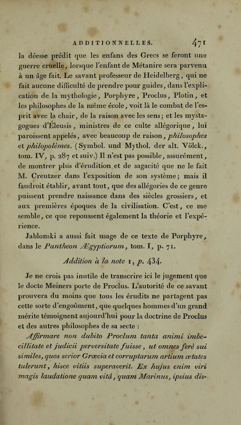 la déesse prédit que les enfans des Grecs se feront une guerre cruelle, lorsque l’enfant de Métanire sera parvenu à un âge fait. Le savant professeur de Heidelberg , qui ne fait aucune difficulté de prendre pour guides, dans l’expli- cation de la mythologie, Porphyre, Proclus, Plotin, et les philosophes de la même école, voit là le combat de l’es- prit avec la chair, de la raison avec les sens; et les mysta- gogues d’Eleusis , ministres de ce culte allégorique, lui paraissent appelés, avec beaucoup de raison, philosophes etphilopolèmes. (Symbol, und Mythol. der ait. Yblck., tom. IV, p. 287 et suiv.) Il n’est pas possible, assurément, de montrer plus d’érudition et de sagacité que ne le fait M. Creutzer dans l’exposition de son système; mais il faudrait établir, avant tout, que des allégories de ce genre puissent prendre naissance dans des siècles grossiers, et aux premières époques de la civilisation. C’est, ce me semble, ce que repoussent également la théorie et l’expé- rience. Jablonski a aussi fait usage de ce texte de Porphyre^ dans le Panthéon Ægyptiorum, tom. I, p. 71. Addition a la note 1, p, 434* Je ne crois pas inutile de transcrire ici le jugement que le docte Meiners porte de Proclus. L’autorité de ce savant prouvera du moins que tous les érudits ne partagent pas cette sorte d’engoûment, que quelques hommes d’un grand mérite témoignent aujourd’hui pour la doctrine de Proclus et des autres philosophes de sa secte : Affirmare non dubito Proclum tanta animi imbe~ cillitate et judicii perversitate fuisse, ut omnes ferè sui si miles} quos serior Grœcia et corruptarum artium œtates tulerunt, hisce vitiis superaverit. Ex hujus enim viri magis laudatione quam vitâ, quam Marinus, ipsius dis-