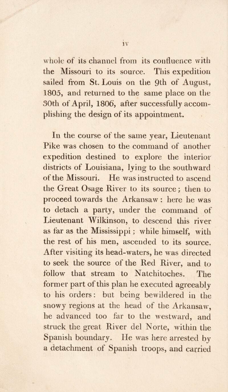 whole of its channel from its confluence with the Missouri to its source. This expedition sailed from St. Louis on the 9th of August, 1805, and returned to the same place on the 30th of April, 1806, after successfully accom¬ plishing the design of its appointment. In the course of the same year, Lieutenant Pike was chosen to the command of another expedition destined to explore the interior districts of Louisiana, lying to the southward of the Missouri. He was instructed to ascend the Great Osage River to its source; then to proceed towards the Arkansaw: here he was to detach a party, under the command of Lieutenant Wilkinson, to descend this river as far as the Mississippi; while himself, with the rest of his men, ascended to its source. After visiting its head-waters, he was directed to seek the source of the Red River, and to follow that stream to Natchitoches. The former part of this plan he executed agreeably to his orders: but being bewildered in the snowy regions at the head of the Arkansaw, he advanced too far to the westward, and struck the great River del Norte, within the Spanish boundary. He was here arrested by a detachment of Spanish troops, and carried