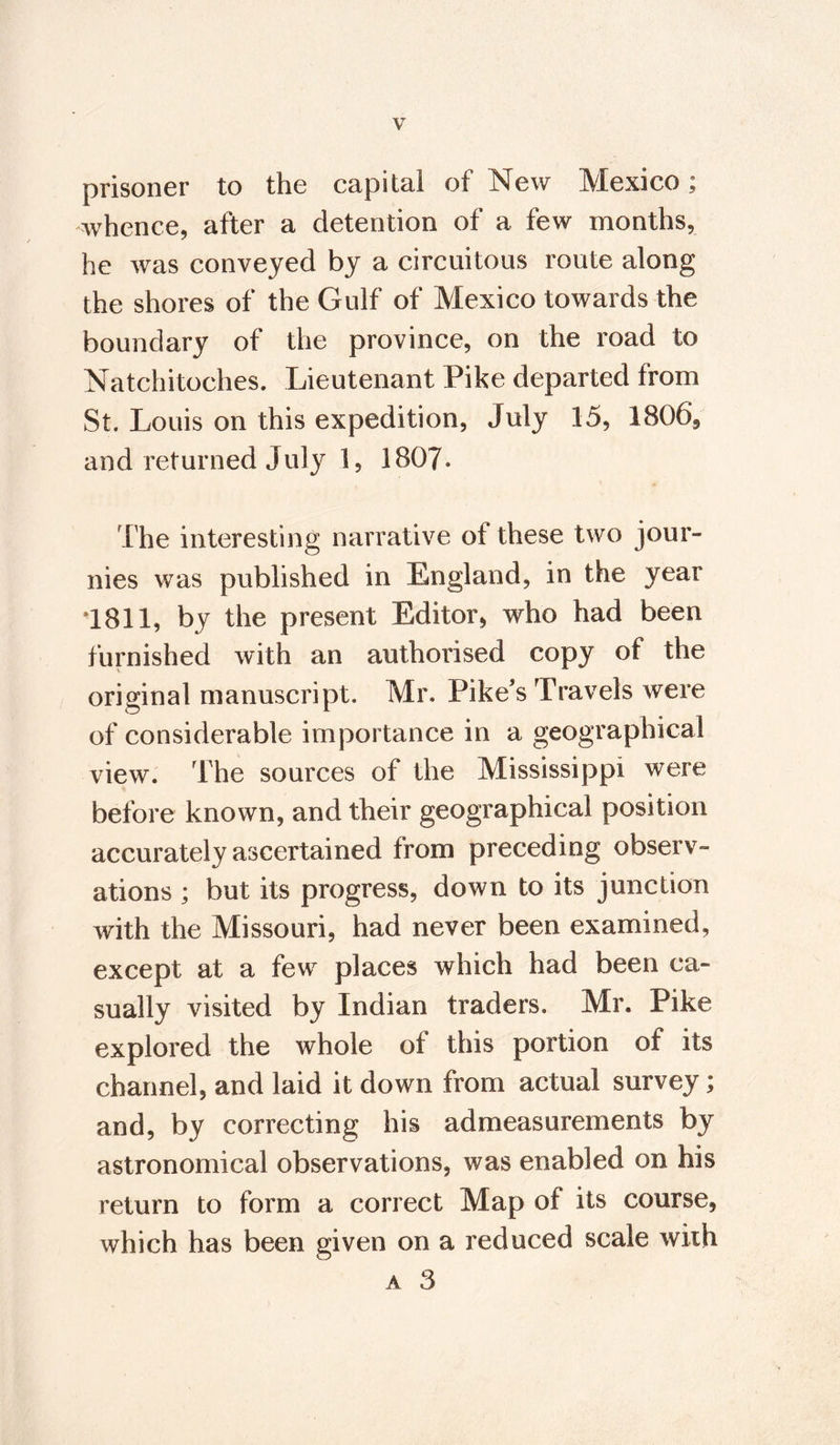 prisoner to the capital of New Mexico; whence, after a detention of a few months, he was conveyed by a circuitous route along the shores of the Gulf of Mexico towards the boundary of the province, on the road to Natchitoches. Lieutenant Pike departed from St. Louis on this expedition, July 15, 1806, and returned July 1, 1807. The interesting narrative of these two jour- nies was published in England, in the year 1811, by the present Editor, who had been furnished with an authorised copy of the original manuscript. Mr. Pike’s Travels were of considerable importance in a geographical view. The sources of the Mississippi were before known, and their geographical position accurately ascertained from preceding observ¬ ations ; but its progress, down to its junction with the Missouri, had never been examined, except at a few places which had been ca¬ sually visited by Indian traders. Mr. Pike explored the whole of this portion of its channel, and laid it down from actual survey; and, by correcting his admeasurements by astronomical observations, was enabled on his return to form a correct Map of its course, which has been given on a reduced scale with