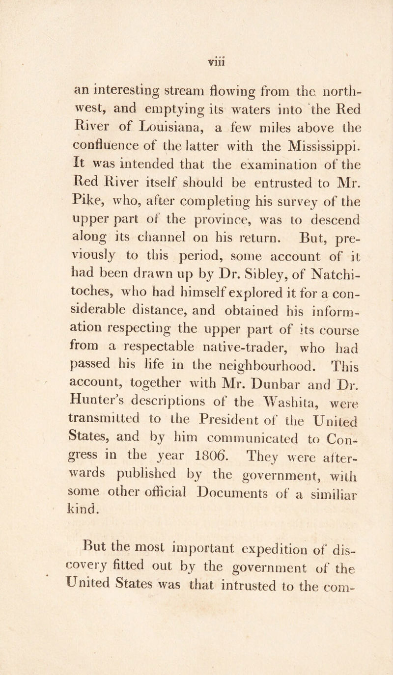 • 9 9 V1H an interesting stream flowing from the north¬ west, and emptying its waters into the Red River of Louisiana, a few miles above the confluence of the latter with the Mississippi. It was intended that the examination of the Red River itself should be entrusted to Mr. Pike, who, after completing his survey of the upper part of the province, was to descend along its channel on his return. But, pre¬ viously to this period, some account of it had been drawn up by Dr. Sibley, of Natchi¬ toches, who had himself explored it for a con¬ siderable distance, and obtained his inform¬ ation respecting the upper part of its course from a respectable native-trader, who had passed his life in the neighbourhood. This account, together with Mr. Dunbar and Dr. Hunter's descriptions of the Washita, were transmitted to the President of the United States, and by him communicated to Con¬ gress in the year 1806. They were after¬ wards published by the government, wTith some other official Documents of a similiar kind. But the most important expedition of* dis¬ covery fitted out by the government of the United States was that intrusted to the com-