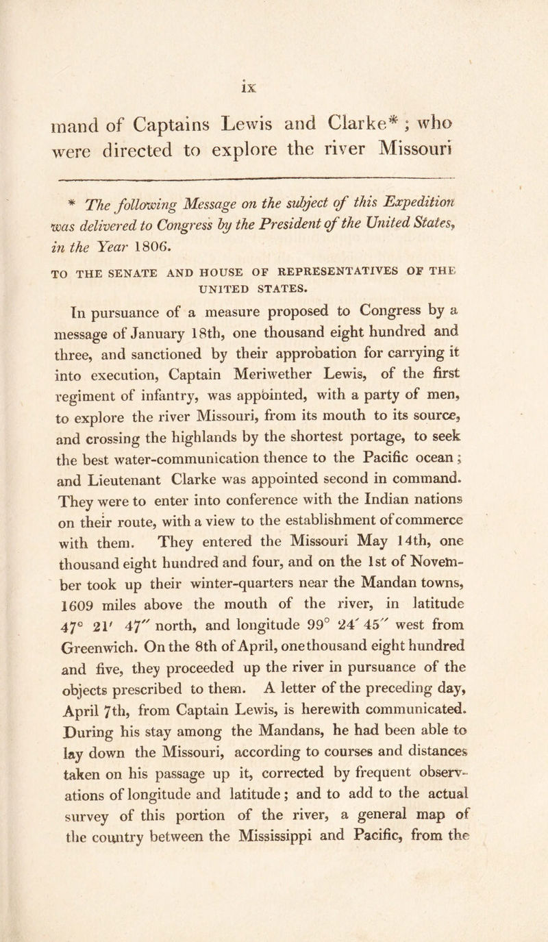 mand of Captains Lewis and Clarke* ; who were directed to explore the river Missouri * The following Message on the subject of this Expedition was delivered to Congress by the President of the United States, in the Year 1806*. TO THE SENATE AND HOUSE OF REPRESENTATIVES OF THE UNITED STATES. In pursuance of a measure proposed to Congress by a message of January 18th, one thousand eight hundred and three, and sanctioned by their approbation for carrying it into execution, Captain Meriwether Lewis, of the first regiment of infantry, was appbinted, with a party of men, to explore the river Missouri, from its mouth to its source, and crossing the highlands by the shortest portage, to seek the best water-communication thence to the Pacific ocean ; and Lieutenant Clarke was appointed second in command. They were to enter into conference with the Indian nations on their route, with a view to the establishment of commerce with them. They entered the Missouri May 14th, one thousand eight hundred and four, and on the 1st of Novem¬ ber took up their winter-quarters near the Mandan towns, 1609 miles above the mouth of the river, in latitude 47° 21' 47 north, and longitude 99° 24 45 west from Greenwich. On the 8th of April, one thousand eight hundred and five, they proceeded up the river in pursuance of the objects prescribed to them. A letter of the preceding day, April 7th, from Captain Lewis, is herewith communicated. During his stay among the Mandans, he had been able to lay down the Missouri, according to courses and distances taken on his passage up it, corrected by frequent observ¬ ations of longitude and latitude; and to add to the actual survey of this portion of the river, a general map of the country between the Mississippi and Pacific, from the