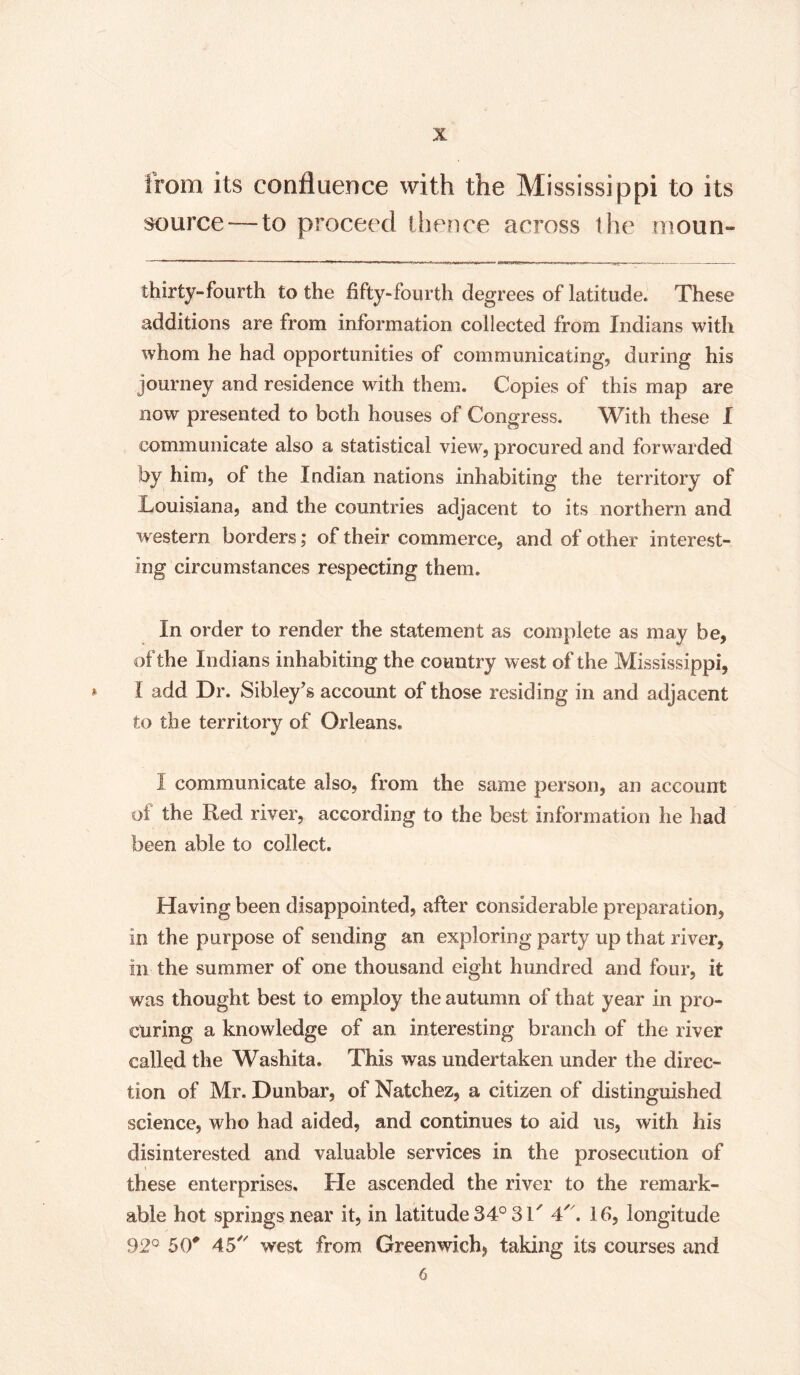 from its confluence with the Mississippi to its source—to proceed thence across ihe rnoun- thirty-fourth to the fifty-fourth degrees of latitude. These additions are from information collected from Indians with whom he had opportunities of communicating, during his journey and residence with them. Copies of this map are now presented to both houses of Congress. With these I communicate also a statistical view, procured and forwarded by him, of the Indian nations inhabiting the territory of Louisiana, and the countries adjacent to its northern and western borders; of their commerce, and of other interest¬ ing circumstances respecting them. In order to render the statement as complete as may be, of the Indians inhabiting the country west of the Mississippi, » I add Dr. Sibley's account of those residing in and adjacent to the territory of Orleans. I communicate also, from the same person, an account of the Red river, according to the best information he had been able to collect. Having been disappointed, after considerable preparation, in the purpose of sending an exploring party up that river, in the summer of one thousand eight hundred and four, it was thought best io employ the autumn of that year in pro¬ curing a knowledge of an interesting branch of the river called the Washita. This was undertaken under the direc¬ tion of Mr. Dunbar, of Natchez, a citizen of distinguished science, who had aided, and continues to aid us, with his disinterested and valuable services in the prosecution of these enterprises. Fie ascended the river to the remark¬ able hot springs near it, in latitude 34° 31/ 4. Ifi, longitude 92° 50# 45 west from Greenwich* taking its courses and 6