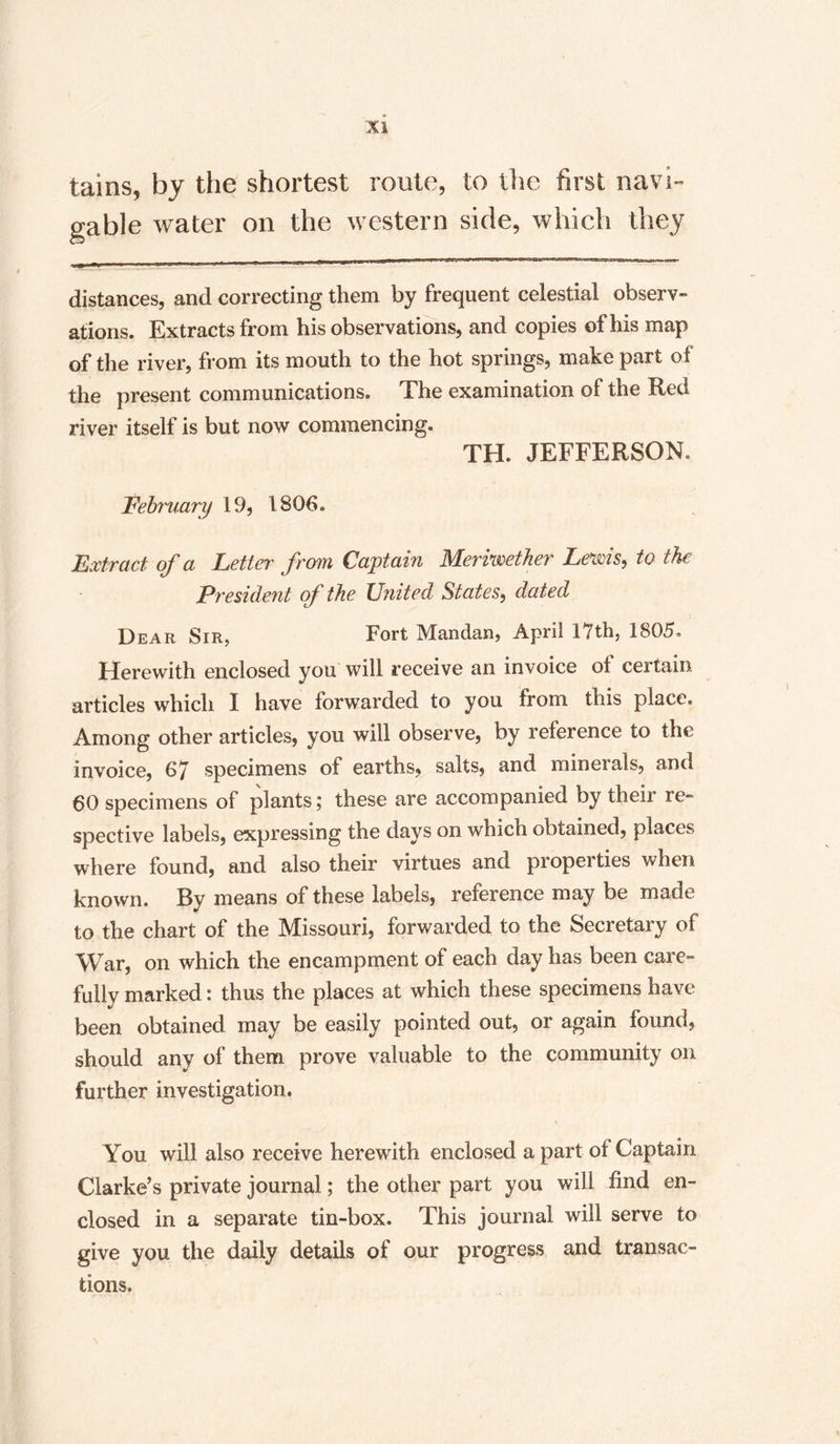 tains, by the shortest route, to the first navi¬ gable water on the western side, which they distances, and correcting them by frequent celestial observ¬ ations. Extracts from his observations, and copies of his map of the river, from its mouth to the hot springs, make part of the present communications. The examination of the Red river itself is but now commencing. TH. JEFFERSON, February 19, 1806. Extract of a Letter from Captain Meriwether Lewis, to the President of the United States, dated Dear Sir, Fort Mandan, April 17th, 1805, Herewith enclosed you will receive an invoice ol certain articles which I have forwarded to you from this place. Among other articles, you will observe, by reference to the invoice, 67 specimens of earths, salts, and minerals, and 60 specimens of plants; these are accompanied by their re¬ spective labels, expressing the days on which obtained, places where found, and also their virtues and properties when known. By means of these labels, reference may be made to the chart of the Missouri, forwarded to the Secretary of War, on which the encampment of each day has been care¬ fully marked: thus the places at which these specimens have been obtained may be easily pointed out, or again found, should any of them prove valuable to the community on further investigation. \ , You will also receive herewith enclosed a part of Captain Clarke’s private journal; the other part you will find en¬ closed in a separate tin-box. This journal will serve to give you the daily details of our progress and transac¬ tions.