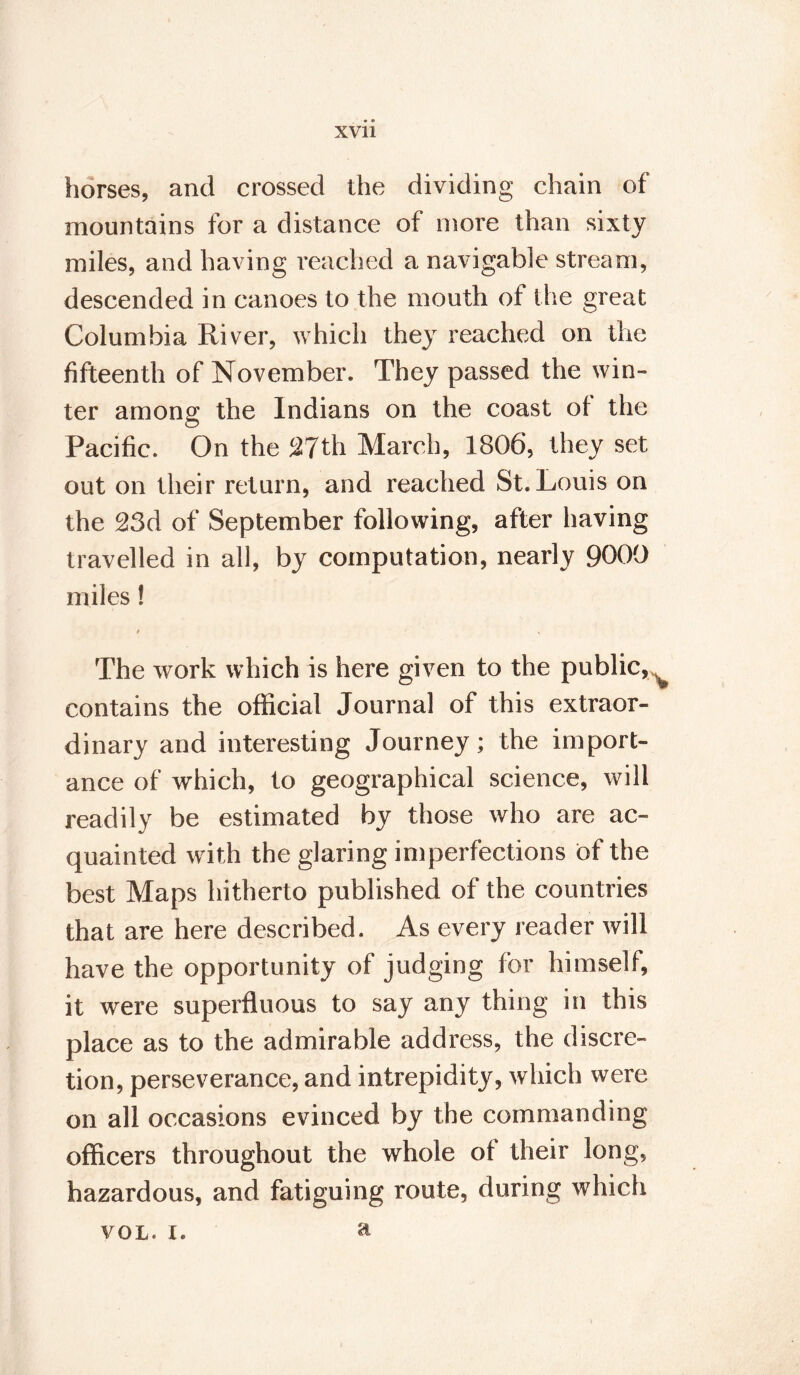 horses, and crossed the dividing chain of mountains for a distance of more than sixty miles, and having reached a navigable stream, descended in canoes to the mouth of the great Columbia River, which they reached on the fifteenth of November. They passed the win¬ ter among the Indians on the coast of the Pacific. On the 27th March, 1806, they set out on their return, and reached St. Louis on the 23d of September following, after having travelled in all, by computation, nearly 9000 miles! t s The work which is here given to the public, contains the official Journal of this extraor¬ dinary and interesting Journey; the import¬ ance of which, to geographical science, will readily be estimated by those who are ac¬ quainted with the glaring imperfections of the best Maps hitherto published of the countries that are here described. As every reader will have the opportunity of judging for himself, it were superfluous to say any thing in this place as to the admirable address, the discre¬ tion, perseverance, and intrepidity, which were on all occasions evinced by the commanding officers throughout the whole of their long, hazardous, and fatiguing route, during which vol. x. a