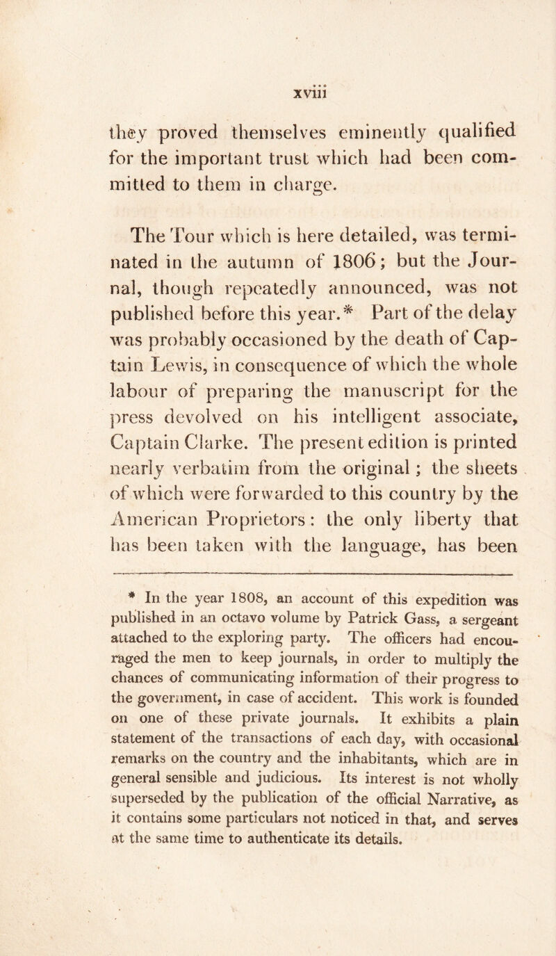 XVU1 th$y proved themselves eminently qualified for the important trust which had been com¬ mitted to them in charge. The Tour which is here detailed, was termi¬ nated in the autumn of 1806; but the Jour¬ nal, though repeatedly announced, was not published before this year.* Part of the delay was probably occasioned by the death of Cap¬ tain Lewis, in consequence of which the whole labour of preparing the manuscript for the press devolved on his intelligent associate. Captain Clarke. The present edition is printed nearly verbatim from the original; the sheets of which were forwarded to this country by the American Proprietors: the only liberty that has been taken with the language, has been * In the year 1808, an account of this expedition was published in an octavo volume by Patrick Gass, a sergeant attached to the exploring party. The officers had encou¬ raged the men to keep journals, in order to multiply the chances of communicating information of their progress to the government, in case of accident. This work is founded on one of these private journals. It exhibits a plain statement of the transactions of each day, with occasional remarks on the country and the inhabitants, which are in general sensible and judicious. Its interest is not wholly superseded by the publication of the official Narrative, as it contains some particulars not noticed in that, and serves at the same time to authenticate its details.