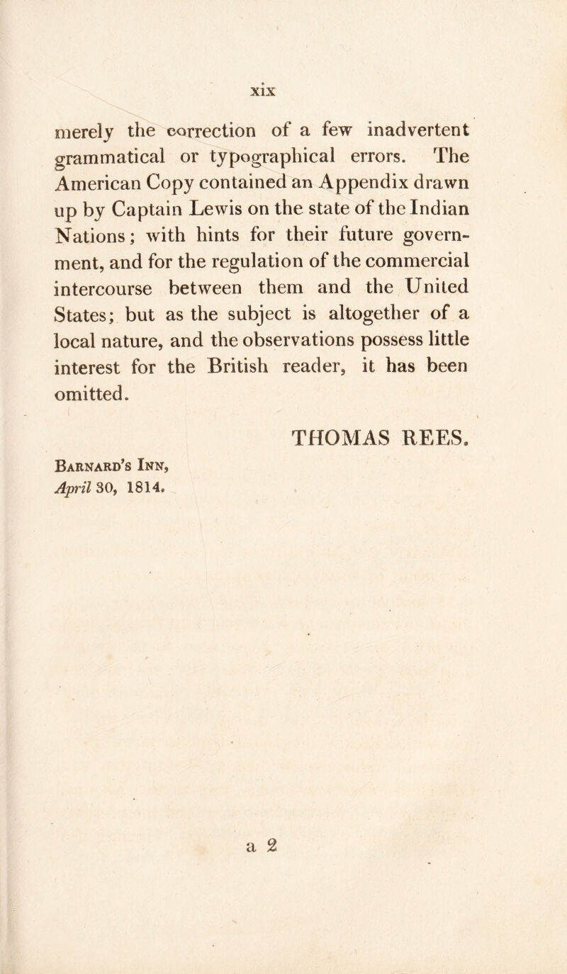 merely the correction of a few inadvertent grammatical or typographical errors. The American Copy contained an Appendix drawn up by Captain Lewis on the state of the Indian Nations; with hints for their future govern- ment, and for the regulation of the commercial intercourse between them and the United States; but as the subject is altogether of a local nature, and the observations possess little interest for the British reader, it has been omitted. THOMAS REES, Barnard's Inn, April 30, 1814.