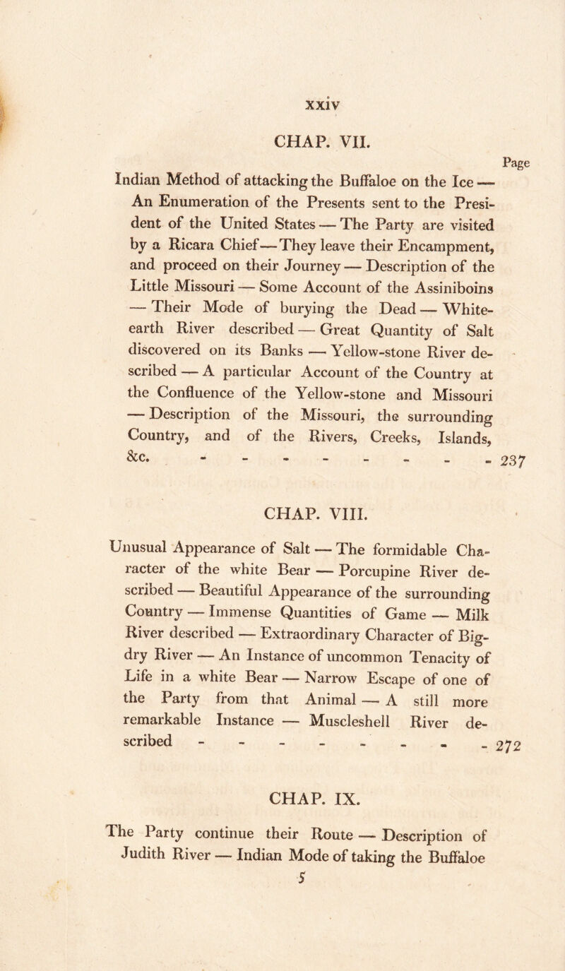 CHAP. VII. Page Indian Method of attacking the Buffaloe on the Ice — An Enumeration of the Presents sent to the Presi¬ dent of the 13 nited States — The Part}' are visited by a Ricara Chief—They leave their Encampment, and proceed on their Journey—description of the Little Missouri Some Account of the Assiniboins — Their Mode of burying the Dead — White- earth River described — Great Quantity of Salt discovered on its Banks — Yellow-stone River de- - scribed —- A particular Account of the Country at the Confluence of the Yellow-stone and Missouri — Description of the Missouri, the surrounding Country, and of the Rivers, Creeks, Islands, &c. - 237 CHAP. VIII. Unusual Appearance of Salt — The formidable Cha¬ racter of the white Bear —- Porcupine River de- scrioed —- Beautiful Appearance of the surrounding Country — Immense Quantities of Game —- Milk River described —- Extraordinary Character of Big- dry River — An Instance of uncommon Tenacity of Life in a white Bear — Narrow Escape of one of the Party from that Animal -— A still more remarkable Instance — Muscleshell River de¬ scribed - - - - _ CHAR IX. The Party continue their Route -— Description of Judith River — Indian Mode of taking the Buffaloe 5