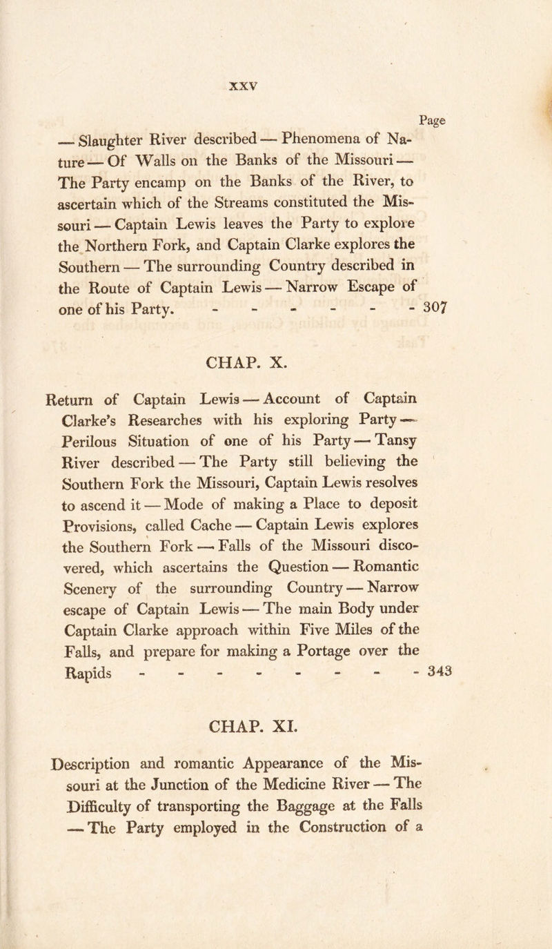 _Slaughter River described — Phenomena of Na¬ ture— Of Walls on the Banks of the Missouri — The Party encamp on the Banks of the River, to ascertain which of the Streams constituted the Mis¬ souri -— Captain Lewis leaves the Party to explore the Northern Fork, and Captain Clarke explores the Southern — The surrounding Country described in the Route of Captain Lewis —Narrow Escape of one of his Party. - - - - - »307 CPIAP. X. Return of Captain Lewis — Account of Captain Clarke's Researches with his exploring Party — Perilous Situation of one of his Party—Tansy River described — The Party still believing the Southern Fork the Missouri, Captain Lewis resolves to ascend it — Mode of making a Place to deposit Provisions, called Cache — Captain Lewis explores the Southern Fork — Falls of the Missouri disco¬ vered, which ascertains the Question — Romantic Scenery of the surrounding Country — Narrow escape of Captain Lewis — The main Body under Captain Clarke approach within Five Miles of the Falls, and prepare for making a Portage over the Rapids - ” 343 CHAP. XL Description and romantic Appearance of the Mis¬ souri at the Junction of the Medicine River — The Difficulty of transporting the Baggage at the Falls — The Party employed in the Construction of a