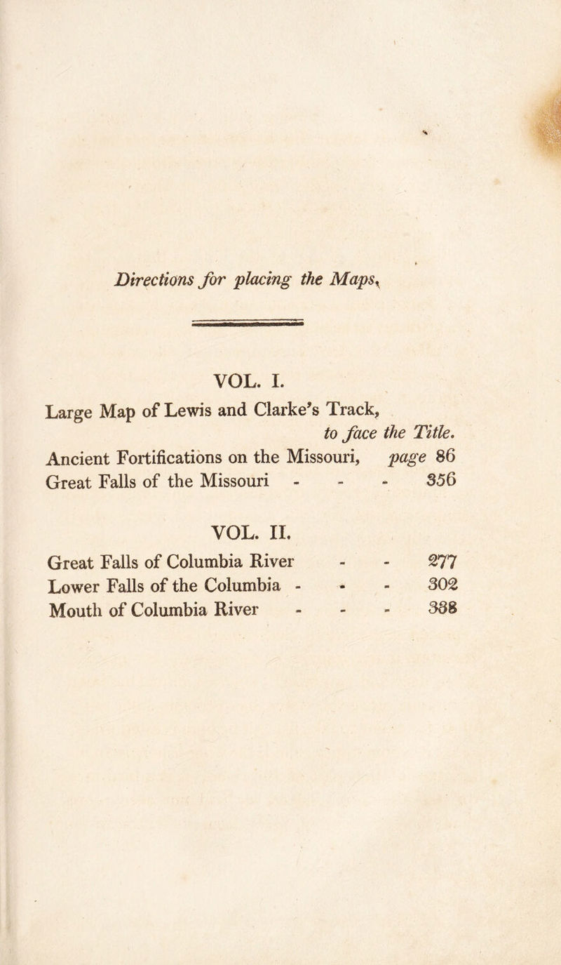 t Directions for placing the Maps, VOL, I. Large Map of Lewis and Clarke’s Track, to face the Title. Ancient Fortifications on the Missouri, page 86 Great Falls of the Missouri 356 VOL. II. Great Falls of Columbia River £77 Lower Falls of the Columbia - 302 Mouth of Columbia River 388