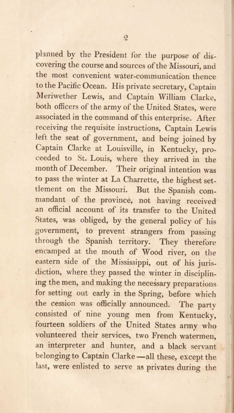 9t planned by the President for the purpose of dis¬ covering the course and sources of the Missouri, and the most convenient water-communication thence to the Pacific Ocean. His private secretary, Captain Meriwether Lewis, and Captain William Clarke, both officers of the army of the United States, were associated in the command of this enterprise. After receiving the requisite instructions. Captain Lewis left the seat of government, and being joined by Captain Clarke at Louisville, in Kentucky, pro¬ ceeded to St. Louis, where they arrived in the month of December. Their original intention was to pass the winter at La Charrette, the highest set¬ tlement on the Missouri. But the Spanish com¬ mandant of the province, not having received an official account of its transfer to the United States, was obliged, by the general policy of his government, to prevent strangers from passing through the Spanish territory. They therefore encamped at the mouth of Wood river, on the eastern side of the Mississippi, out of his juris¬ diction, where they passed the winter in disciplin¬ ing the men, and making the necessary preparations for setting out early in the Spring, before which the cession was officially announced. The party consisted of nine young men from Kentucky, fourteen soldiers of the United States army who volunteered their services, two French watermen, an interpreter and hunter, and a black servant belonging to Captain Clarke —all these, except the last, were enlisted to serve as privates during the