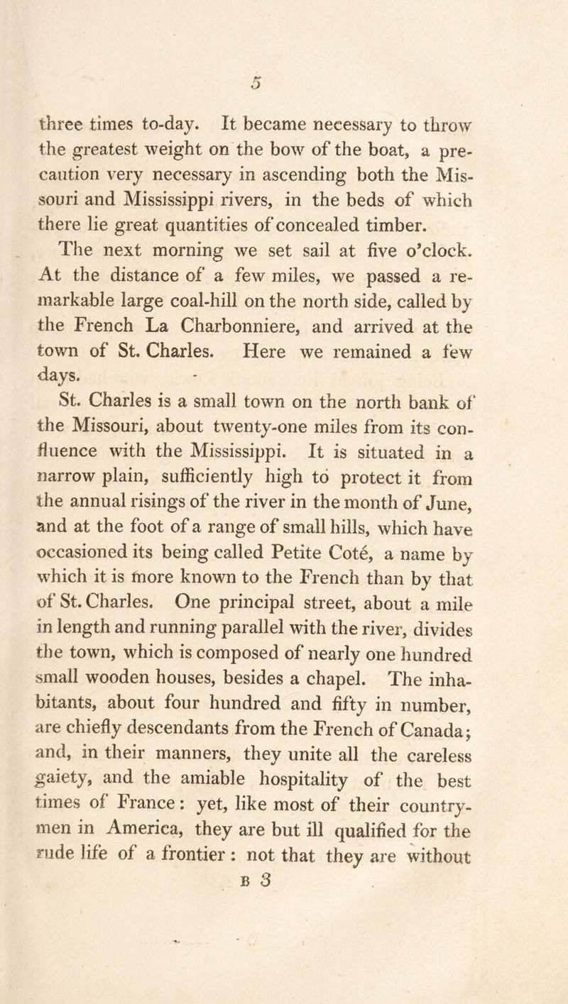 three times to-day. It became necessary to throw the greatest weight on the bow of the boat, a pre¬ caution very necessary in ascending both the Mis¬ souri and Mississippi rivers, in the beds of which there lie great quantities of concealed timber. The next morning we set sail at five o’clock. At the distance of a few miles, we passed a re¬ markable large coal-hill on the north side, called by the French La Charbonniere, and arrived at the town of St. Charles. Here we remained a few days. St. Charles is a small town on the north bank of* the Missouri, about twenty-one miles from its con- finance with the Mississippi. It is situated in a narrow plain, sufficiently high to protect it from the annual risings of the river in the month of June, and at the foot of a range of small hills, which have occasioned its being called Petite Cote, a name by which it is more known to the French than by that of St. Charles. One principal street, about a mile in length and running parallel with the river, divides the town, which is composed of nearly one hundred small wooden houses, besides a chapel. The inha¬ bitants, about four hundred and fifty in number, are chiefly descendants from the French of Canada; and, in their manners, they unite all the careless gaiety, and the amiable hospitality of the best times of France: yet, like most of their country¬ men in America, they are but ill qualified for the rude life of a frontier : not that they are without b 3