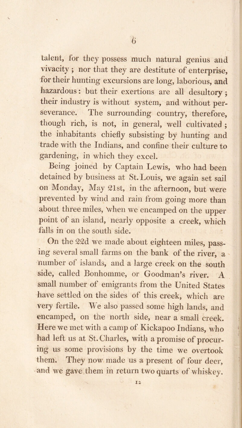 talent, for they possess much natural genius and vivacity ; nor that they are destitute of enterprise, for their hunting excursions are long, laborious, and hazardous: but their exertions are all desultory; their industry is without system, and without per¬ severance. The surrounding country, therefore, though rich, is not, in general, well cultivated ; the inhabitants chiefly subsisting by hunting and trade with the Indians, and confine their culture to gardening, in which they excel. Being joined by Captain Lewis, who had been detained by business at St. Louis, we again set sail on Monday, May 21st, in the afternoon, but were prevented by wind and rain from going more than about three miles, ‘when we encamped on the upper point of an island, nearly opposite a creek, which falls in on the south side. On the 22d we made about eighteen miles, pass¬ ing several small farms on the bank of the river, a number of islands, and a large creek on the south side, called Bonhomme, or Goodman’s river. A small number of emigrants from the United States have settled on the sides of this creek, which are very fertile. We also passed some high lands, and encamped, on the north side, near a small creek. Here we met with a camp of Kickapoo Indians, who had left us at St. Charles, with a promise of procur¬ ing us some provisions by the time we overtook them. They now made us a present of four deer, and we gave them in return two quarts of whiskey. IZ