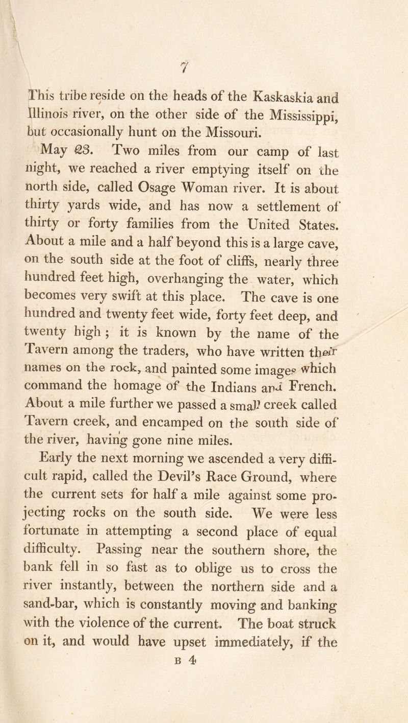 This tribe reside on the heads of the Kaskaskia and Illinois river, on the other side of the Mississippi, but occasionally hunt on the Missouri. May Q,3. Two miles from our camp of last night, we reached a river emptying itself on the north side, called Osage Woman river. It is about thirty yards wide, and has now a settlement of thirty or forty families from the United States. About a mile and a half beyond this is a large cave, on the south side at the foot of cliffs, nearly three hundred feet high, overhanging the water, which becomes very swift at this place. The cave is one hundred and twenty feet wide, forty feet deep, and twenty high ; it is known by the name of the Tavern among the traders, who have written their names on the rock, and painted some images which command the homage of the Indians ana French. About a mile further we passed a smak creek called Tavern creek, and encamped on the south side of the river, having gone nine miles. Early the next morning we ascended a very diffi¬ cult rapid, called the Devil’s Race Ground, where the current sets for half a mile against some pro¬ jecting rocks on the south side. We were less fortunate in attempting a second place of equal difficulty. Passing near the southern shore, the bank fell in so fast as to oblige us to cross the river instantly, between the northern side and a sand-bar, which is constantly moving and banking with the violence of the current. The boat struck on it, and would have upset immediately, if the