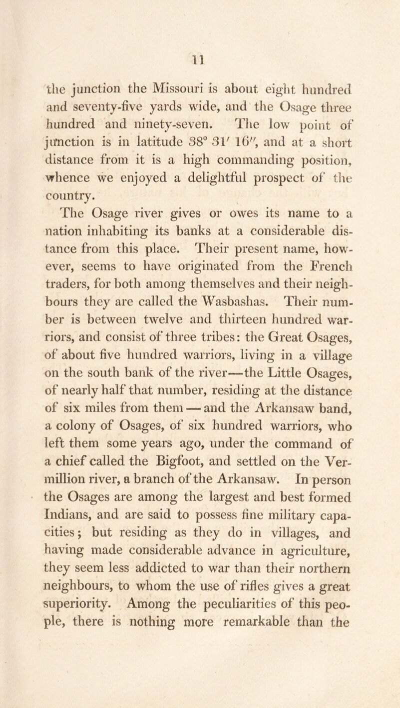 the junction the Missouri is about eight hundred and seventy-five yards wide, and the Osage three hundred and ninety-seven. The low point of junction is in latitude 38° 31' 16, and at a short distance from it is a high commanding position, whence we enjoyed a delightful prospect of the country. The Osage river gives or owes its name to a nation inhabiting its banks at a considerable dis¬ tance from this place. Their present name, how¬ ever, seems to have originated from the French traders, for both among themselves and their neigh¬ bours they are called the Wasbashas. Their num¬ ber is between twelve and thirteen hundred war¬ riors, and consist of three tribes: the Great Osages, of about five hundred warriors, living in a village on the south bank of the river—the Little Osages, of nearly half that number, residing at the distance of six miles from them — and the Arkansaw band, a colony of Osages, of six hundred warriors, who left them some years ago, under the command of a chief called the Bigfoot, and settled on the Ver¬ million river, a branch of the Arkansaw. In person the Osages are among the largest and best formed Indians, and are said to possess fine military capa¬ cities; but residing as they do in villages, and having made considerable advance in agriculture, they seem less addicted to war than their northern neighbours, to whom the use of rifles gives a great superiority. Among the peculiarities of this peo¬ ple, there is nothing more remarkable than the