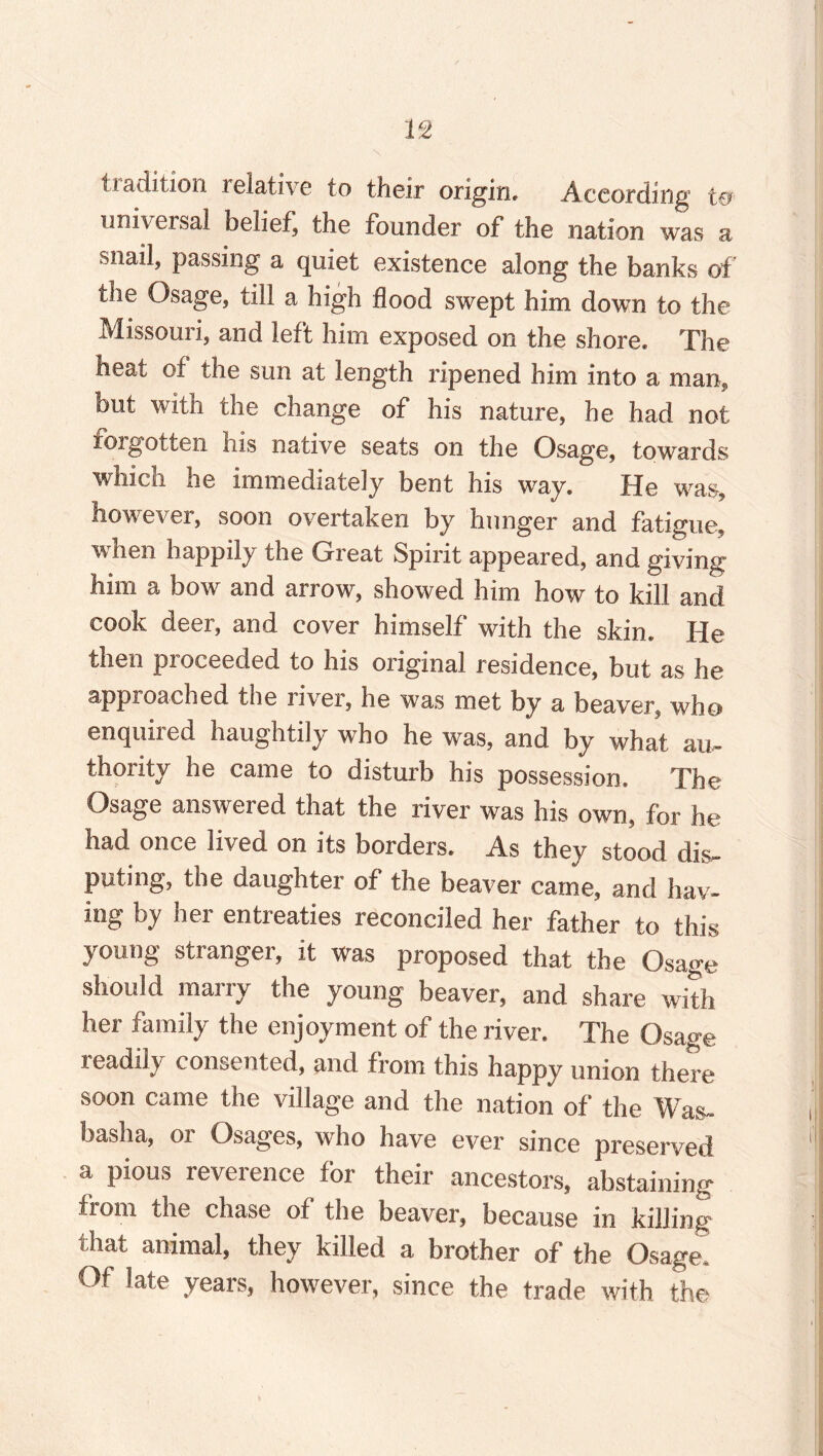 tradition relative to their origin. According t& universal belief, the founder of the nation was a snail, passing a quiet existence along the banks of the Osage, till a high flood swept him down to the Missouri, and left him exposed on the shore. The heat of the sun at length ripened him into a man, but with the change of his nature, he had not foigotten his native seats on the Osage, towards which he immediately bent his way. He was, however, soon overtaken by hunger and fatigue, when happily the Great Spirit appeared, and giving him a bow and arrow, showed him how to kill and cook deer, and cover himself with the skin. He then pioceeded to his original residence, but as he approached the river, he was met by a beaver, who* enquired haughtily who he was, and by what au¬ thority he came to disturb his possession. The Osage answered that the river was his own, for he had once lived on its borders. As they stood dis¬ puting, the daughter of the beaver came, and hav¬ ing Ly nei entieaties leconciled her father to this young stranger, it was proposed that the Osage should marry the young beaver, and share with her family the enjoyment of the river. The Osage readily consented, and from this happy union there soon came the village and the nation of the Was- haslia, or Osages, who have ever since preserved a pious reverence for their ancestors, abstaining from the chase of the beaver, because in killing that animal, they killed a brother of the Osage Of late years, however, since the trade with the