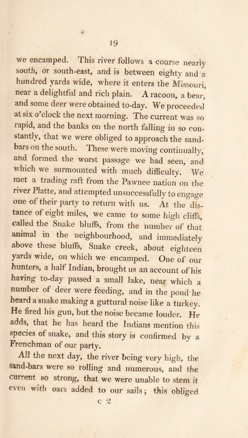 we encamped. This river follows a course nearly south, or south-east, and is between eighty and a hundred yards wide, where it enters the Missouri, neai’ a delightful and rich plain. A racoon, a bear, and some deer were obtained to-day. We proceeded at six o clock the next morning. The current was so rapid, and the banks on the north falling in so con- siantly, that we were obliged to approach the sand¬ bars on the south. These were moving continually, and formed the worst passage we had seen, and which we surmounted with much difficulty. We met a trading raft from the Pawnee nation on the river Platte, and attempted unsuccessfully to engage one of their party to return with os. At the°dL tance of eight miles, we came to some high cliffs, called the Snake bluffs, from the number of that animal in the neighbourhood, and immediately above these bluffs, Snake creek, about eighteen yards wide, on which we encamped. One of our hunters, a half Indian, brought us an account of his having to-day passed a small lake, near which a number of deer were feeding, and in the pond he heard a snake making a guttural noise like a turkey. He fired his gun, but the noise became louder. He adds, that he has heard the Indians mention this »pecies of snake, and this story is confirmed by a Frenchman of our party. All the next day, the river being very high, the sand-bars were so rolling and numerous, and the current so strong, that we were unable to stem it even oars added to our sails; this obliged