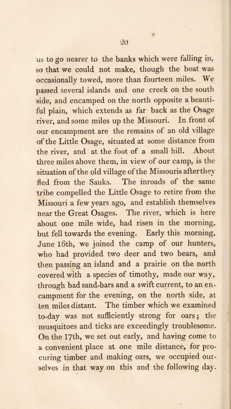 •A 20 us to go nearer to the banks which were falling in, so that we could not make, though the boat was occasionally towed, more than fourteen miles. We passed several islands and one creek on the south side, and encamped on the north opposite a beauti¬ ful plain, which extends as far back as the Osage river, and some miles up the Missouri. In front of our encampment are the remains of an old village of the Little Osage, situated at some distance from the river, and at the foot of a small hill. About three miles above them, in view of our camp, is the situation of the old village of the Missouris afterthey fled from the Sauks. The inroads of the same tribe compelled the Little Osage to retire from the Missouri a few years ago, and establish themselves near the Great Osages. The river, which is here about one mile wide, had risen in the morning, but fell towards the evening. Early this morning, June 16th, we joined the camp of our hunters, who had provided two deer and two bears, and then passing an island and a prairie on the north covered with a species of timothy, made our way, through bad sand-bars and a swift current, to an en¬ campment for the evening, on the north side, at ten miles distant. The timber which we examined to-day was not sufficiently strong for oars; the musquitoes and ticks are exceedingly troublesome. On the 17th, we set out early, and having come to a convenient place at one mile distance, for pro¬ curing timber and making oars, we occupied our¬ selves in that way on this and the following day.