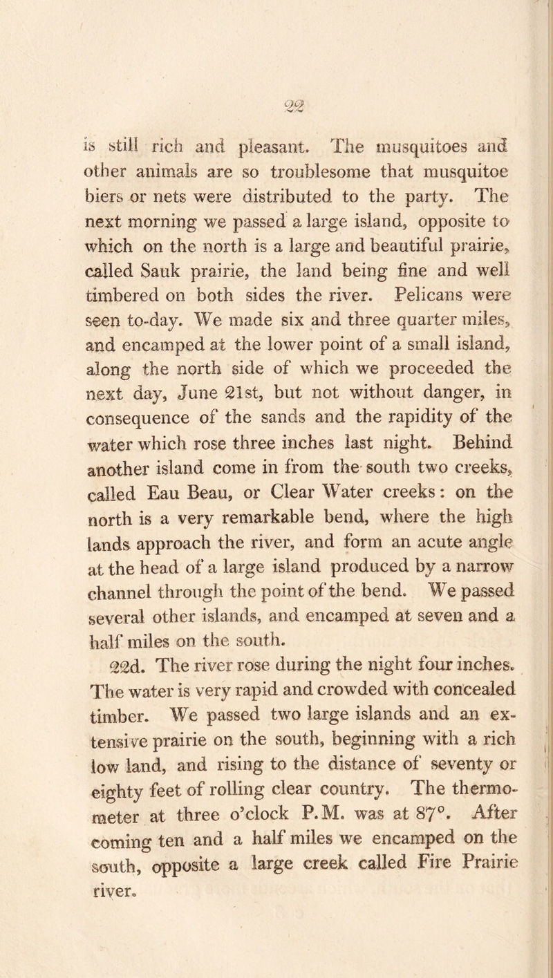 is still rich and pleasant. The mosquitoes and other animals are so troublesome that musquitoe biers or nets were distributed to the party. The next morning we passed a large island, opposite to which on the north is a large and beautiful prairie* called Sauk prairie, the land being fine and well timbered on both sides the river. Pelicans were seen to-day. We made six and three quarter miles, and encamped at the lower point of a small island, along the north side of which we proceeded the next day, June 21st, but not without danger, in consequence of the sands and the rapidity of the water which rose three inches last night. Behind another island come in from the south two creeks, called Eau Beau, or Clear Water creeks: on the north is a very remarkable bend, where the high lands approach the river, and form an acute angle at the head of a large island produced by a narrow channel through the point of the bend. We passed several other islands, and encamped at seven and a half miles on the south. ood. The river rose during the night four inches. The water is very rapid and crowded with concealed timber. We passed two large islands and an ex¬ tensive prairie on the south, beginning with a rich low land, and rising to the distance of seventy or eighty feet of rolling clear country. The thermo¬ meter at three o’clock P.M. was at 87°. After coming ten and a half miles we encamped on the south, opposite a large creek called Fire Prairie river*