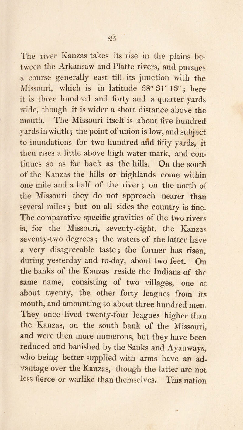 The river Kanzas takes its rise in the plains be¬ tween the Arkansaw and Platte rivers, and pursues a course generally east till its junction with the Missouri, which is in latitude 38° 3P 13 ; here it is three hundred and forty and a quarter yards wide, though it is wider a short distance above the mouth. The Missouri itself is about five hundred yards in width; the point of union is low, and subj ect to inundations for two hundred and fifty yards, it then rises a little above high water mark, and con¬ tinues so as far back as the hills. On the south of the Kanzas the hills or highlands come within one mile and a half of the river; on the north of the Missouri they do not approach nearer than several miles ; but on all sides the country is fine. The comparative specific gravities of the two rivers is, for the Missouri, seventy-eight, the Kanzas seventy-two degrees ; the waters of the latter have a very disagreeable taste; the former has risen, during yesterday and to-day, about two feet. On the banks of the Kanzas reside the Indians of the same name, consisting of two villages, one at about twenty, the other forty leagues from its mouth, and amounting to about three hundred mem They once lived twenty-four leagues higher than the Kanzas, on the south bank of the Missouri, and were then more numerous, but they have been reduced and banished by the Sauks and Ayauways, who being better supplied with arms have an ad¬ vantage over the Kanzas, though the latter are not less fierce or warlike than themselves. This nation