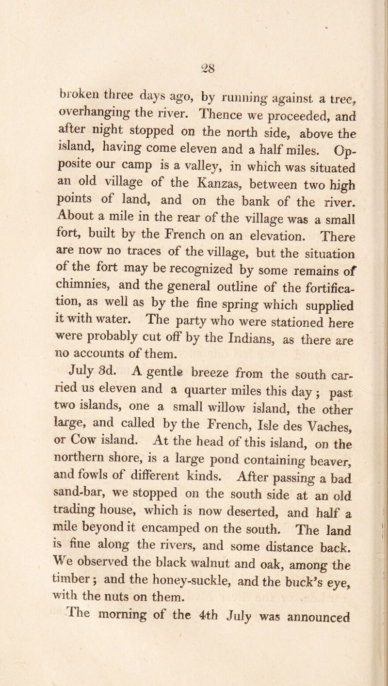 bioken three days ago, by running against a treef overhanging the river. Thence we proceeded, and aftei night stopped on the north side, above the island, having come eleven and a half miles. Op¬ posite our camp is a valley, in which was situated an old village of the Kanzas, between two high points of land, and on the bank of the river. About a mile in the rear of the village was a small fort, built by the French on an elevation. There are now no traces of the village, but the situation of the fort may be recognized by some remains of chimnies, and the general outline of the fortifica¬ tion, as well as by the fine spring which supplied it with water. The party who were stationed here were piobably cut off by the Indians, as there are no accounts of them. July 3d. A gentle breeze from the south car¬ ried us eleven and a quarter miles this day ; past two islands, one a small willow island, the other large, and called by the French, Isle des Vaches, or Cow island. At the head of this island, on the northern shore, is a large pond containing beaver, and fowls of different kinds. After passing a bad sand-bar, we stopped on the south side at an old trading house, which is now deserted, and half a mile beyond it encamped on the south. The land is fine along the rivers, and some distance back. We observed the black walnut and oak, among the timber; and the honey-suckle, and the buck's eye, with the nuts on them. I he morning of: the 4th July was announced