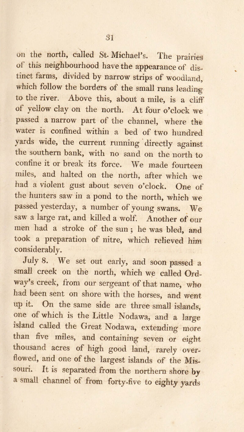 \ on the north, called St- Michael’s. The prairies of this neighbourhood have the appearance of dis¬ tinct farms, divided by narrow strips of woodland, which follow the borders of the small runs leading to the river. Above this, about a mile, is a cliff of yellow clay on the north. At four o’clock we passed a narrow part of the channel, where the water is confined within a bed of two hundred yards wide, the current running directly against the southern bank, with no sand on the north to confine it or break its force. We made fourteen miles, and halted on the north, after which we had a violent gust about seven o’clock. One of the hunters sawr in a pond to the north, which we passed yesterday, a number of young swans. We saw a large rat, and killed a wolf. Another of our men had a stroke of the sun; he was bled, and took a preparation of nitre, which relieved him considerably. July 8. We set out early, and soon passed a small creek on the north, which we called Qrd- way’s creek, from our sergeant of that name, who had been sent on shore with the horses, and went Up it. On the same side are three small islands, one of which is the Little Nodawa, and a large island called the Great Nodawa, extending more than five miles, and containing seven or eight thousand acres of high good land, rarely over¬ flowed, and one of the largest islands of the Mis¬ souri. It is separated from the northern shore by a small channel of from forty-five to eighty yards