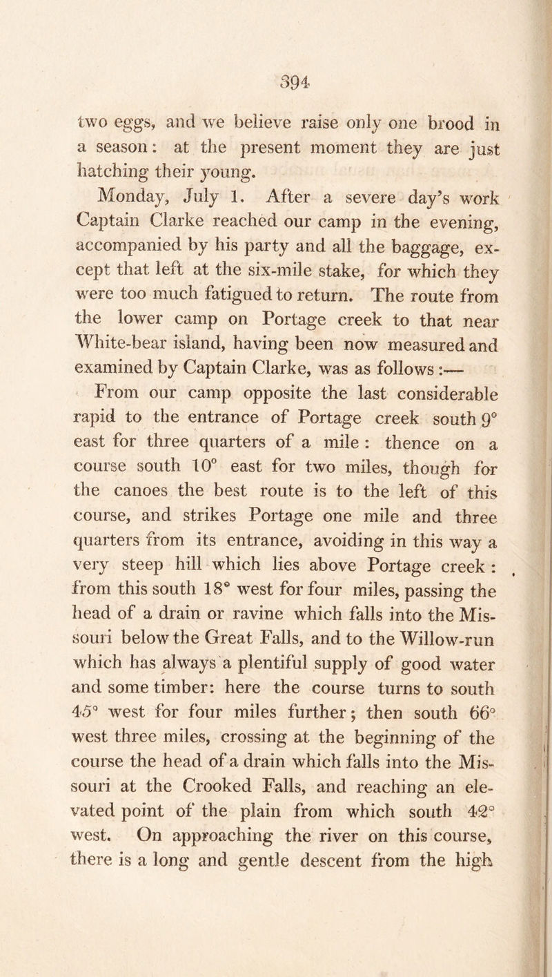 894 two eggs, and we believe raise only one brood in a season: at the present moment they are just hatching their young. Monday, July 1. After a severe day’s work Captain Clarke reached our camp in the evening, accompanied by his party and all the baggage, ex¬ cept that left at the six-mile stake, for which they were too much fatigued to return. The route from the lower camp on Portage creek to that near White-bear island, having been now measured and examined by Captain Clarke, was as follows From our camp opposite the last considerable rapid to the entrance of Portage creek south 9° east for three quarters of a mile : thence on a course south 10° east for two miles, though for the canoes the best route is to the left of this course, and strikes Portage one mile and three quarters from its entrance, avoiding in this way a very steep hill which lies above Portage creek : from this south 18° west for four miles, passing the head of a drain or ravine which falls into the Mis¬ souri below the Great Falls, and to the Willow-run which has always a plentiful supply of good water and some timber: here the course turns to south 45° west for four miles further; then south 66° west three miles, crossing at the beginning of the course the head of a drain which falls into the Mis¬ souri at the Crooked Falls, and reaching an ele¬ vated point of the plain from which south 42° west. On approaching the river on this course, there is a long and gentle descent from the high