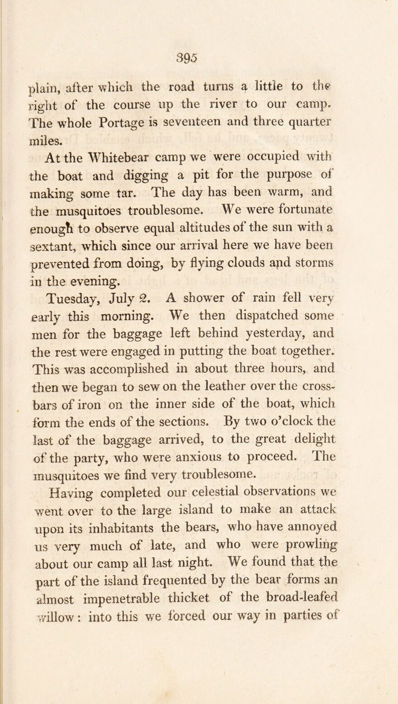 plain, after which the road turns a little to the right of the course up the river to our camp* The whole Portage is seventeen and three quarter in lies. At the Whitebear camp we were occupied with the boat and digging a pit for the purpose of making some tar. The day has been warm, and the musquitoes troublesome. We were fortunate enough to observe equal altitudes of the sun with a sextant, which since our arrival here we have been prevented from doing, by flying clouds and storms in the evening. Tuesday, July 2. A shower of rain fell very early this morning. We then dispatched some men for the baggage left behind yesterday, and the rest were engaged in putting the boat together. This was accomplished in about three hours, and then we began to sew on the leather over the cross¬ bars of iron on the inner side of the boat, which form the ends of the sections. By two o’clock the last of the baggage arrived, to the great delight of the party, who were anxious to proceed. The musquitoes we And very troublesome. Having completed our celestial observations we went over to the large island to make an attack upon its inhabitants the bears, who have annoyed us very much of late, and who were prowling about our camp all last night. We found that the part of the island frequented by the bear forms an almost impenetrable thicket of the broad-leafed willow: into this we forced our way in parties of