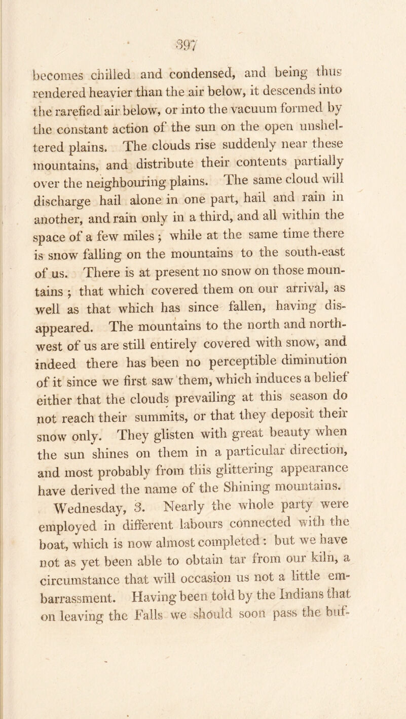 becomes chilled and condensed, and being thus rendered heavier than the air below, it descends into the rarefied air below, or into the vacuum formed by the constant action of the sun on the open unshel¬ tered plains. The clouds rise suddenly near these mountains, and distribute their contents partially over the neighbouring plains, dhe same cloud will discharge hail alone in one part, hail and lain in another, and rain only in a third, and all within the space of a few miles ; while at the same time there is snow falling on the mountains to the south-east of us. There is at present no snow on those moun¬ tains *, that which covered them on our arrival, as well as that which has since fallen, having dis¬ appeared. The mountains to the north and north¬ west of us are still entirely covered with snow, and indeed there has been no perceptible diminution of it since we first saw them, which induces a belief either that the clouds prevailing at this season do not reach their summits, or that they deposit their snow only. They glisten with great beauty when the sun shines on them in a particular direction, and most probably from this glittering appearance have derived the name of the Shining mountains. Wednesday, 3. Nearly the whole party were employed in different labours connected with the boat, which is now almost completed : but we have not as yet been able to obtain tar from our kiln, a circumstance that will occasion us not a little em¬ barrassment. Having been told by the Indians that on leaving the .Falls we should soon pass the buf-
