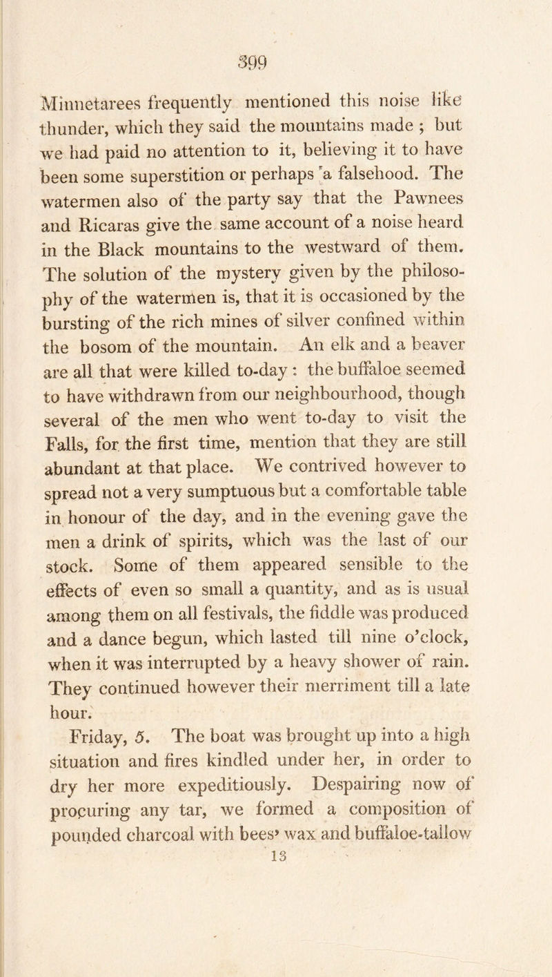 Minnetarees frequently mentioned this noise like thunder, which they said the mountains made ; but we had paid no attention to it, believing it to have been some superstition or perhaps ra falsehood. The watermen also of the party say that the Pawnees and Ricaras give the same account of a noise heard in the Black mountains to the westward of them. The solution of the mystery given by the philoso¬ phy of the watermen is, that it is occasioned by the bursting of the rich mines of silver confined within the bosom of the mountain. An elk and a beaver are all that were killed to-day : the buffaloe seemed to have withdrawn from our neighbourhood, though several of the men who went to-day to visit the Falls, for the first time, mention that they are still abundant at that place. We contrived however to spread not a very sumptuous but a comfortable table in honour of the day, and in the evening gave the men a drink of spirits, which was the last of our stock. Some of them appeared sensible to the effects of even so small a quantity, and as is usual among them on all festivals, the fiddle was produced and a dance begun, which lasted till nine o’clock, when it was interrupted by a heavy shower of rain. They continued however their merriment till a late hour. Friday, 5. The boat was brought up into a high situation and fires kindled under her, in order to dry her more expeditiously. Despairing now of procuring any tar, we formed a composition of pounded charcoal with bees5 wax and buffaloe-tallow 13