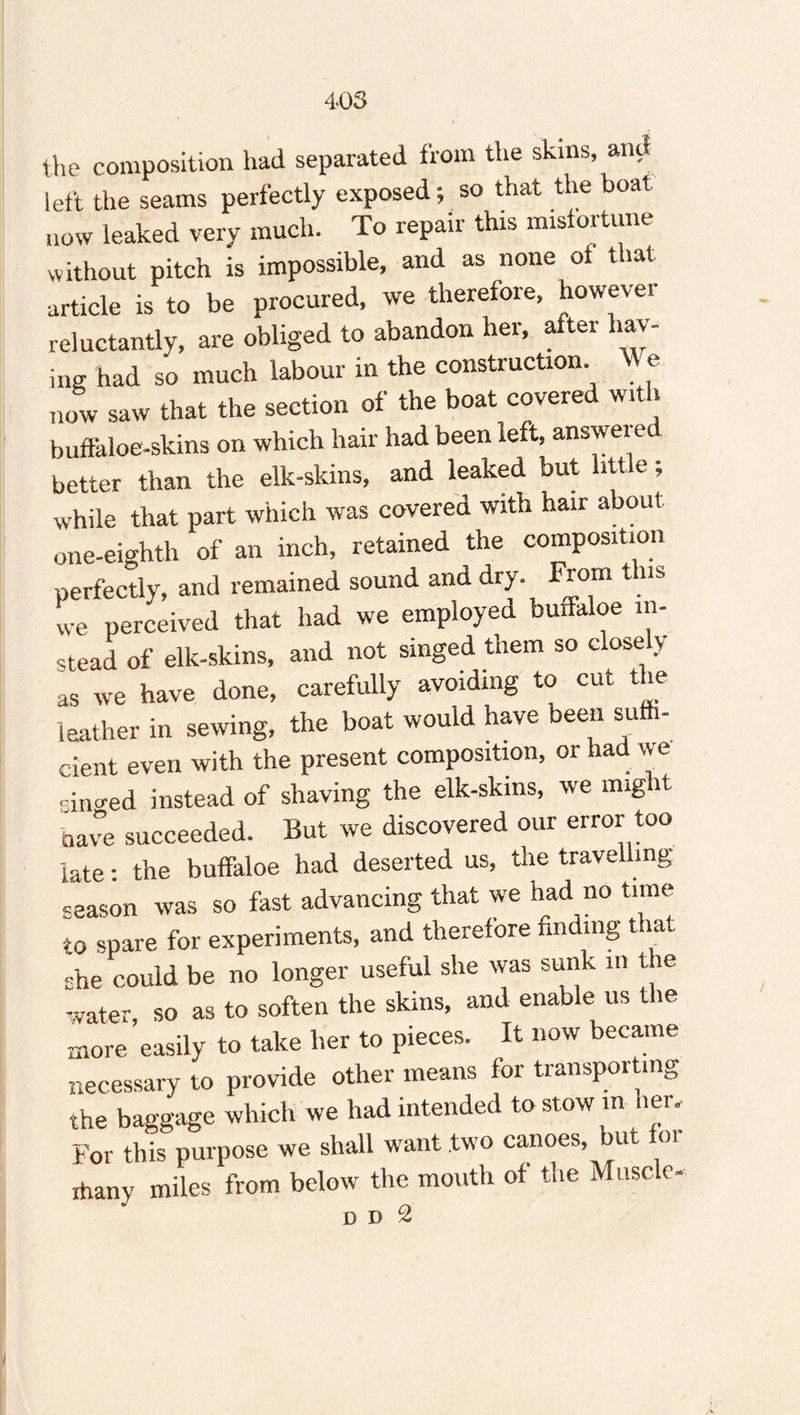 the composition had separated from the skins, and left the seams perfectly exposed; so that the boat now leaked very much. To repair this misfortune without pitch is impossible, and as none ot that article is to be procured, we therefore, however reluctantly, are obliged to abandon her, after hay¬ ing had so much labour in the construction. We now saw that the section of the boat covered with buffaloe-skins on which hair had been left, answered better than the elk-skins, and leaked but little; while that part which was covered with hair about one-eighth of an inch, retained the composition perfectly, and remained sound and dry. From this we perceived that had we employed buffaloe in¬ stead of elk-skins, and not singed them so closely as we have done, carefully avoiding to cut the leather in sewing, the boat would have been suffi¬ cient even with the present composition, or had we sino-ed instead of shaving the elk-skins, we might have succeeded. But we discovered our error too late: the buffaloe had deserted us, the travelling season was so fast advancing that we had no time to spare for experiments, and therefore finding that -he could be no longer useful she was sunk in the water, so as to soften the skins, and enable us the more easily to take her to pieces. It now became necessary to provide other means for transporting the baggage which we had intended to stow m her. For this purpose we shall want two canoes, bur or ihany miles from below the mouth of the Muscle- D D 2