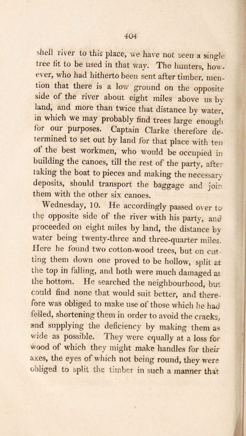 shell river to this place, we have not seen a single tree fit to be used in that way. The limiters, how¬ ever, who had hitherto been sent after timber, men- lion that there is a low ground on the opposite side of the river about eight miles above us by land, and more than twice that distance bv water^ in which we may probably find trees large enough lor oui purposes. Captain Clarke therefore de¬ termined to set out by land for that place with ten of the best workmen, who would be occupied in building the canoes, till the rest of the party, after taking the boat to pieces and making the necessary deposits, should transport the baggage and join them with the other six canoes. Wednesday, 10. He accordingly passed over to the opposite side of the river with his party, and proceeded on eight miles by land, the distance by water being twenty-three and three-quarter miles. Here he found two cotton-wood trees, but on cut¬ ting them down one proved to be hollow, split at the top in falling, and both were much damaged at the bottom. He searched the neighbourhood, but could find none that would suit better, and there¬ fore was obliged to make use of those which he had felled, shortening them in order to avoid the cracks, and supplying the deficiency by making them as wide as possible. They were equally at a loss for wood of which they might make handles for their axes, the eyes of which not being round, they were obliged to split the timber in such a manner that