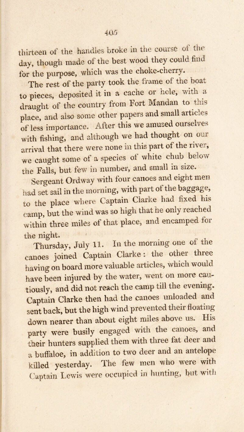 thirteen of the handles broke in the course oi the day, though made of the best wood they could find tor the purpose, which was the choke-cherry. The rest of the party took the frame of the boat to pieces, deposited it in a cache or hole, with a draught of the country from Fort Mandan to this Diace and also some other papers and small articles of less importance. After this we amused ourselves with fishing, and although we had thought on out arrival that there were none in this part of the rive.!, we caught some of a species of white chub below the Falls, but few in number, and small in size. Sergeant Ordway with four canoes and eight men had set sail in the morning, with part of the baggage, to the place where Captain Clarke had iixed his camp, but the wind was so high that he only reached within three miles of that place, and encamped foi the night. Thursday, July 11. In the morning one ot the canoes joined Captain Clarke: the other three having on board more valuable articles, which would have been injured by the water, went on more cau¬ tiously, and did not reach the camp till the evening. Captain Clarke then had the canoes unloaded and sent back, but the high wind prevented their floating down nearer than about eight miles above us. His party were busily engaged with the canoes, and their hunters supplied them with three fat deei and a buffaloe, in addition to two deer and an antelope killed yesterday. The few men who were with Captain Lewis were occupied in hunting, but with