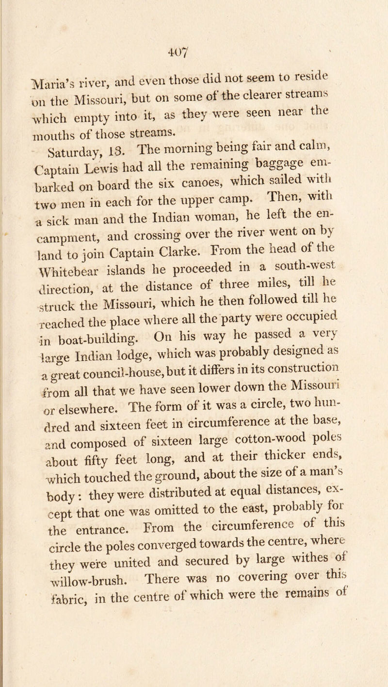 Maria’s river, and even those did not seem to reside on the Missouri, but on some of the clearer streams which empty into it, as they were seen near the mouths of those streams. Saturday, 13. The morning being fair and calm, Captain Lewis had all the remaining baggage em barked on board the six canoes, which sailed with two men in each for the upper camp. Then, with a sick man and the Indian woman, he left the en¬ campment, and crossing over the river went on by- land to join Captain Clarke. From the head of the Whitebear islands he proceeded in a south-west direction, at the distance of three miles, till he struck the Missouri, which he then followed till he reached the place where all the party were occupied in boat-building. On his way he passed a vet s laro-e Indian lodge, which was probably designed as a great council-house, but it differs in its construction from all that we have seen lower down the Missoni t or elsewhere. The form of it was a circle, two hun¬ dred and sixteen feet in circumference at the base, and composed of sixteen large cotton-wood poles about fifty feet long, and at their thicker ends, which touched the ground, about the size of a man s body : they were distributed at equal distances, ex¬ cept that one was omitted to the east, probably foi the entrance. From the circumference of this circle the poles converged towards the centre, whei e they were united and secured by large withes of willow-brush. There was no covering over this fabric, in the centre of which were the remains o!