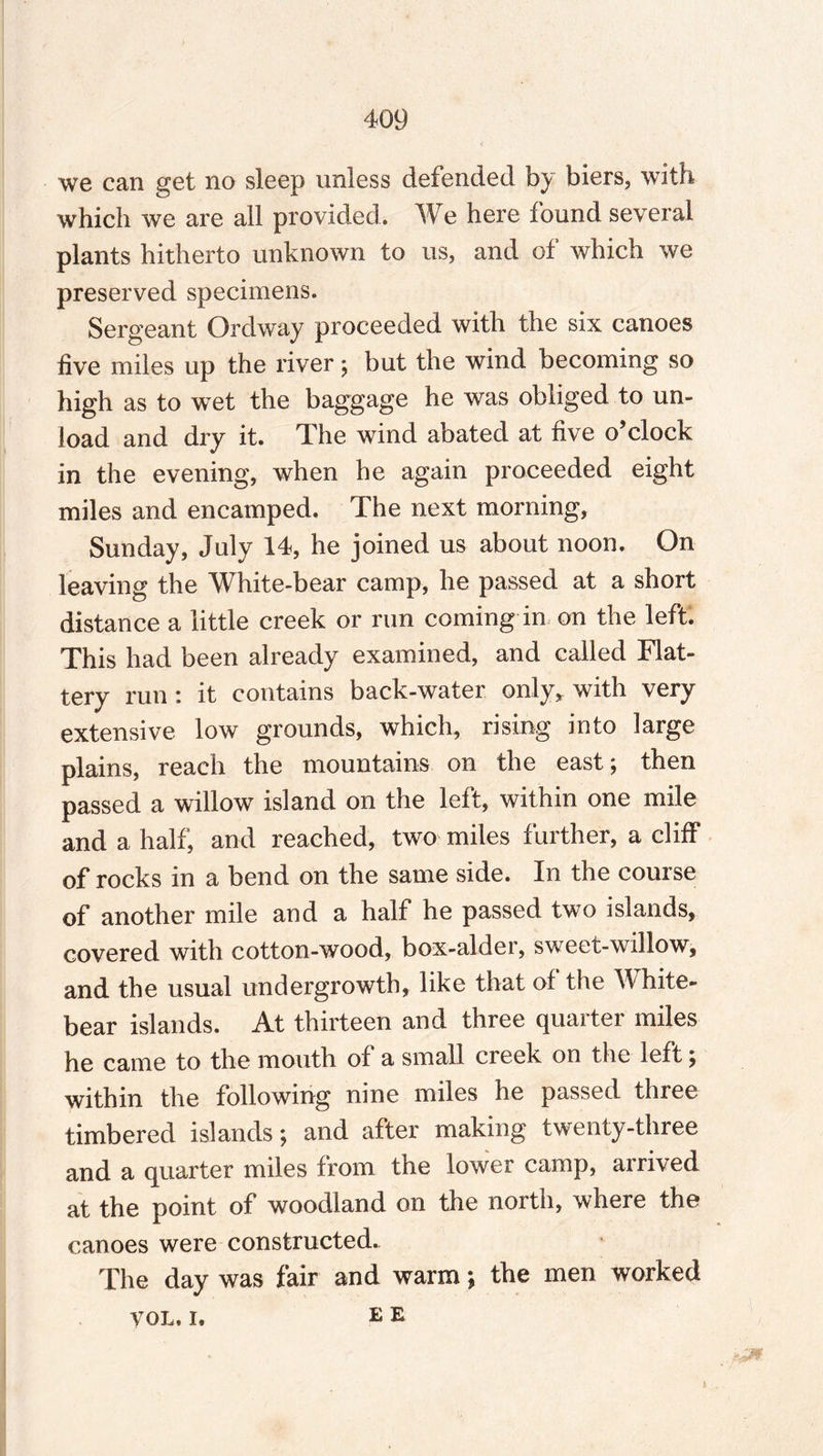 we can get no sleep unless defended by biers, with which we are all provided. We here found several plants hitherto unknown to us, and of which we preserved specimens. Sergeant Ordway proceeded with the six canoes five miles up the river; but the wind becoming so high as to wet the baggage he was obliged to un¬ load and dry it. The wind abated at five o’clock in the evening, when he again proceeded eight miles and encamped. The next morning, Sunday, July 14, he joined us about noon. On leaving the White-bear camp, he passed at a short distance a little creek or run coming in on the left. This had been already examined, and called Flat¬ tery run : it contains back-water only, with very extensive low grounds, which, rising into large plains, reach the mountains on the east; then passed a willow island on the left, within one mile and a half, and reached, two miles further, a cliff of rocks in a bend on the same side. In the course of another mile and a half he passed two islands, covered with cotton-wood, box-alder, sweet-willow, and the usual undergrowth, like that of the White- bear islands. At thirteen and three quarter miles he came to the mouth of a small creek on the left; within the following nine miles he passed three timbered islands; and after making twenty-three and a quarter miles from the lower camp, arrived at the point of woodland on the north, where the canoes were constructed. The day was fair and warm; the men worked yon. i. ee