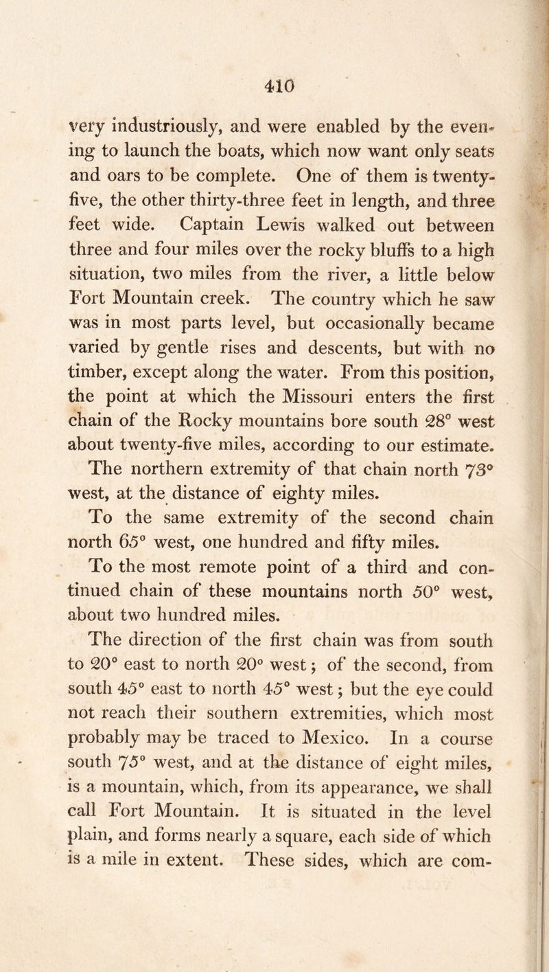 very industriously, and were enabled by the even* ing to launch the boats, which now want only seats and oars to be complete. One of them is twenty- five, the other thirty-three feet in length, and three feet wide. Captain Lewis walked out between three and four miles over the rocky bluffs to a high situation, two miles from the river, a little below Fort Mountain creek. The country which he saw was in most parts level, but occasionally became varied by gentle rises and descents, but with no timber, except along the water. From this position, the point at which the Missouri enters the first chain of the Rocky mountains bore south 28° west about twenty-five miles, according to our estimate* The northern extremity of that chain north 73° west, at the distance of eighty miles. To the same extremity of the second chain north 65° west, one hundred and fifty miles. To the most remote point of a third and con¬ tinued chain of these mountains north 50° west, about two hundred miles. The direction of the first chain was from south to 20° east to north 20° west; of the second, from south 45° east to north 45° west; but the eye could not reach their southern extremities, which most probably may be traced to Mexico. In a course south 75° west, and at the distance of eight miles, is a mountain, which, from its appearance, we shall call Fort Mountain. It is situated in the level plain, and forms nearly a square, each side of which is a mile in extent. These sides, which are com-