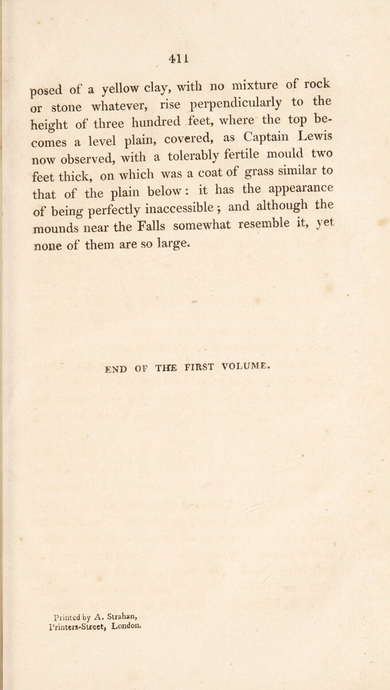 posed of a yellow day, with no mixture of rock or stone whatever, rise perpendicularly to the height of three hundred feet, where the top be¬ comes a level plain, covered, as Captain Lewis now observed, with a tolerably fertile mould two feet thick, on which was a coat of grass similar to that of the plain below: it has the appearance of being perfectly inaccessible; and although the mounds near the Falls somewhat resemble it, yet none of them are so large. END OF THE FIRST VOLUME* Printed by A. Strahan, I’rinters-Street, London*
